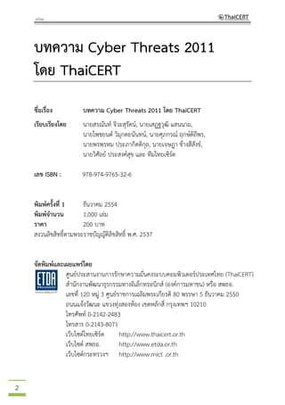 2
บทความ Cyber Threats 2011
โดย ThaiCERT
ชื่อเรื่อง บทความ Cyber Threats 2011 โดย ThaiCERT
เรียบเรียงโดย นายสรณันท์ จิวะสุรัตน์, นายเสฏฐวุฒิ แสนนาม,
นายไพชยนต์ วิมุกตะนันทน์, นายศุภกรณ์ ฤกษ์ดิถีพร,
นายพรพรหม ประภากิตติกุล, นายเจษฎา ช้างสีสังข์,
นายวิศัลย์ ประสงค์สุข และ ทีมไทยเซิร์ต
เลข ISBN : 978-974-9765-32-6
พิมพ์ครั้งที่ 1 ธันวาคม 2554
พิมพ์จานวน 1,000 เล่ม
ราคา 200 บาท
สงวนลิขสิทธิ์ตามพระราชบัญญัติลิขสิทธิ์ พ.ศ. 2537
จัดพิมพ์และเผยแพร่โดย
ศูนย์ประสานงานการรักษาความมั่นคงระบบคอมพิวเตอร์ประเทศไทย (ThaiCERT)
สานักงานพัฒนาธุรกรรมทางอิเล็กทรอนิกส์ (องค์การมหาชน) หรือ สพธอ.
เลขที่ 120 หมู่ 3 ศูนย์ราชการเฉลิมพระเกียรติ 80 พรรษา 5 ธันวาคม 2550
ถนนแจ้งวัฒนะ แขวงทุ่งสองห้อง เขตหลักสี่ กรุงเทพฯ 10210
โทรศัพท์ 0-2142-2483
โทรสาร 0-2143-8071
เว็บไซต์ไทยเซิร์ต http://www.thaicert.or.th
เว็บไซต์ สพธอ. http://www.etda.or.th
เว็บไซต์กระทรวงฯ http://www.mict .or.th
 