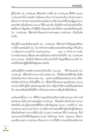 38
ผู้ใช้ว่าเป็น SSL Certificate ที่ผิดปกติ บางครั้ง SSL Certificate ที่ใช้กับ Server
ภายในเหล่านี้อาจจะมีความผิดพลาดในการกาหนดค่าอื่นๆ อีกหลายอย่าง
เนื่องจากการขาดความตระหนักของภัยคุกคามที่อาจจะเกิดขึ้นของผู้ดูแลระบบ
เพราะคิดว่าเป็นเรื่องของ Server ที่ใช้งานภายใน จึงไม่มีความจาเป็นจะต้องตั้งค่า
ติดตั้งต่างๆ ให้ถูกต้อง ทาให้ผู้ใช้งานในองค์กรเหล่านี้เกิดความเคยชินที่จะยอมรับ
SSL Certificate ที่ผิดปกติ หรือมองว่าการตรวจสอบ Certificate เป็นเรื่องไม่
จาเป็น
เมื่อ ผู้ใช้งานเคยชินที่จะยอมรับ SSL Certificate ที่ผิดปกติ ทาให้คุณสมบัติของ
การใช้งานเทคโนโลยี SSL ในการรักษาความมั่นคงปลอดภัยของข้อมูล ทั้งในด้าน
การพิสูจน์ความแท้จริง (Authenticity) และ การรักษาความลับ
(Confidentiality) เสื่อมลง เพราะเมื่อไม่สามารถรับประกันได้ว่า SSL Certificate
มาจาก Server ที่แท้จริง ก็ไม่สามารถรับประกันได้ว่าข้อมูลที่สื่อสารภายใต้ SSL
จะไม่รั่วไหลไปสู่ผู้อื่นที่ไม่ใช่คู่สนทนาเช่นกัน
แต่ถึงแม้ผู้ใช้งานจะมีความตระหนักในเรื่อง Security ที่ดี ไม่ยอมรับ SSL
Certificate ที่ผิดปกติ ระบบการทางานของ SSL ก็ยังมีช่องโหว่ที่สาคัญ นั่นคือ
ช่องโหว่ในกลไกการทางานของ SSL และความเชื่อถือของหน่วยงานกลางที่ทา
หน้าที่ออกใบรับรอง ซึ่งในที่นี้คือ CA ที่มีหน้าที่รับรองความถูกต้องของ Server
ปลายทางให้กับผู้ใช้งานในลักษณะเดียวกับการที่ลูกค้าให้ความเชื่อถือผลิตภัณฑ์
ใดๆ เพราะผลิตภัณฑ์นั้นได้รับการรับรองจากหน่วยงานที่ลูกค้าเชื่อถือนั่นเอง
จะเกิดอะไรขึ้นหาก CA ที่ได้รับการยอมรับในระดับสากลมีกระบวนการทางานที่
หละหลวม ไม่มีการตรวจสอบผู้ขอ Certificate ให้แน่ชัดว่าเป็นเจ้าของ Server
จริงหรือไม่ เช่น ผู้ไม่ประสงค์ดีที่ต้องการดักข้อมูลของ Gmail มาขอให้ CA ออก
Certificate ของ Gmail ถ้าหาก CA ไม่มีการตรวจสอบที่ดีว่าผู้ขอเป็นผู้รับผิดชอบ
หรือเป็นเจ้าของ Gmail หรือไม่ แล้ว CA ออก Certificate ให้ไป Certificate นั้นก็
จะสามารถนาไปใช้ดักข้อมูลของ Gmail ในลักษณะ Traffic Hijacking ได้อย่าง
แนบเนียน เพราะ Certificate ที่ออกมาจาก CA ที่ได้รับการยอมรับในระดับสากล
 