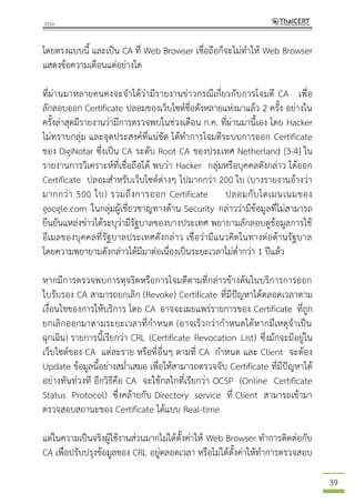 39
โดยตรงแบบนี้ และเป็น CA ที่ Web Browser เชื่อถือก็จะไม่ทาให้ Web Browser
แสดงข้อความเตือนแต่อย่างใด
ที่ผ่านมาหลายคนคงจะจาได้ว่ามีรายงานข่าวกรณีเกี่ยวกับการโจมตี CA เพื่อ
ลักลอบออก Certificate ปลอมของเว็บไซต์ชื่อดังหลายแห่งมาแล้ว 2 ครั้ง อย่างใน
ครั้งล่าสุดมีรายงานว่ามีการตรวจพบในช่วงเดือน ก.ค. ที่ผ่านมานี้เอง โดย Hacker
ไม่ทราบกลุ่ม และจุดประสงค์ที่แน่ชัด ได้ทาการโจมตีระบบการออก Certificate
ของ DigiNotar ซึ่งเป็น CA ระดับ Root CA ของประเทศ Netherland [3-4] ใน
รายงานการวิเคราะห์ที่เชื่อถือได้ พบว่า Hacker กลุ่มหรือบุคคลดังกล่าว ได้ออก
Certificate ปลอมสาหรับเว็บไซต์ต่างๆ ไปมากกว่า 200 ใบ (บางรายงานอ้างว่า
มากกว่า 500 ใบ) รวมถึงการออก Certificate ปลอมกับโดเมนเนมของ
google.com ในกลุ่มผู้เชี่ยวชาญทางด้าน Security กล่าวว่ามีข้อมูลที่ไม่สามารถ
ยืนยันแหล่งข่าวได้ระบุว่ามีรัฐบาลของบางประเทศ พยายามลักลอบดูข้อมูลการใช้
อีเมลของบุคคลที่รัฐบาลประเทศดังกล่าว เชื่อว่ามีแนวคิดในทางต่อต้านรัฐบาล
โดยความพยายามดังกล่าวได้มีมาต่อเนื่องเป็นระยะเวลาไม่ต่ากว่า 1 ปีแล้ว
หากมีการตรวจพบการทุจริตหรือการโจมตีตามที่กล่าวข้างต้นในบริการการออก
ใบรับรอง CA สามารถยกเลิก (Revoke) Certificate ที่มีปัญหาได้ตลอดเวลาตาม
เงื่อนไขของการให้บริการ โดย CA อาจจะเผยแพร่รายการของ Certificate ที่ถูก
ยกเลิกออกมาตามระยะเวลาที่กาหนด (อาจเร็วกว่ากาหนดได้หากมีเหตุจาเป็น
ฉุกเฉิน) รายการนี้เรียกว่า CRL (Certificate Revocation List) ซึ่งมักจะมีอยู่ใน
เว็บไซต์ของ CA แต่ละราย หรือที่อื่นๆ ตามที่ CA กาหนด และ Client จะต้อง
Update ข้อมูลนี้อย่างสม่าเสมอ เพื่อให้สามารถตรวจจับ Certificate ที่มีปัญหาได้
อย่างทันท่วงที อีกวิธีคือ CA จะใช้กลไกที่เรียกว่า OCSP (Online Certificate
Status Protocol) ซึ่งคล้ายกับ Directory service ที่ Client สามารถเข้ามา
ตรวจสอบสถานะของ Certificate ได้แบบ Real-time
แต่ในความเป็นจริงผู้ใช้งานส่วนมากไม่ได้ตั้งค่าให้ Web Browser ทาการติดต่อกับ
CA เพื่อปรับปรุงข้อมูลของ CRL อยู่ตลอดเวลา หรือไม่ได้ตั้งค่าให้ทาการตรวจสอบ
 