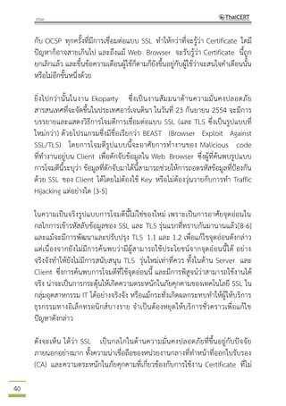 40
กับ OCSP ทุกครั้งที่มีการเชื่อมต่อแบบ SSL ทาให้กว่าที่จะรู้ว่า Certificate ใดมี
ปัญหาก็อาจสายเกินไป และถึงแม้ Web Browser จะรับรู้ว่า Certificate นี้ถูก
ยกเลิกแล้ว และขึ้นข้อความเตือนผู้ใช้ก็ตามก็ยังขึ้นอยู่กับผู้ใช้ว่าจะสนใจคาเตือนนั้น
หรือไม่อีกขั้นหนึ่งด้วย
ยิ่งไปกว่านั้นในงาน Ekoparty ซึ่งเป็นงานสัมมนาด้านความมั่นคงปลอดภัย
สารสนเทศที่จะจัดขึ้นในประเทศอาร์เจนตินา ในวันที่ 23 กันยายน 2554 จะมีการ
บรรยายและแสดงวิธีการโจมตีการเชื่อมต่อแบบ SSL (และ TLS ซึ่งเป็นรูปแบบที่
ใหม่กว่า) ด้วยโปรแกรมซึ่งมีชื่อเรียกว่า BEAST (Browser Exploit Against
SSL/TLS) โดยการโจมตีรูปแบบนี้จะอาศัยการทางานของ Malicious code
ที่ทางานอยู่บน Client เพื่อดักจับข้อมูลใน Web Browser ซึ่งผู้ที่ค้นพบรูปแบบ
การโจมตีนี้ระบุว่า ข้อมูลที่ดักจับมาได้นี้สามารถช่วยให้การถอดรหัสข้อมูลที่ป้องกัน
ด้วย SSL ของ Client ได้โดยไม่ต้องใช้ Key หรือไม่ต้องวุ่นวายกับการทา Traffic
Hijacking แต่อย่างใด [3-5]
ในความเป็นจริงรูปแบบการโจมตีนี้ไม่ใช่ของใหม่ เพราะเป็นการอาศัยจุดอ่อนใน
กลไกการเข้ารหัสลับข้อมูลของ SSL และ TLS รุ่นแรกที่ทราบกันมานานแล้ว[8-6]
และแม้จะมีการพัฒนาและปรับปรุง TLS 1.1 และ 1.2 เพื่อแก้ไขจุดอ่อนดังกล่าว
แต่เนื่องจากยังไม่มีการค้นพบว่ามีผู้สามารถใช้ประโยชน์จากจุดอ่อนนี้ได้ อย่าง
จริงจังทาให้ยังไม่มีการสนับสนุน TLS รุ่นใหม่เท่าที่ควร ทั้งในด้าน Server และ
Client ซึ่งการค้นพบการโจมตีที่ใช้จุดอ่อนนี้ และมีการพิสูจน์ว่าสามารถใช้งานได้
จริง น่าจะเป็นการกระตุ้นให้เกิดความตระหนักในภัยคุกคามของเทคโนโลยี SSL ใน
กลุ่มอุตสาหกรรม IT ได้อย่างจริงจัง หรือแม้กระทั่งเกิดผลกระทบทาให้ผู้ให้บริการ
ธุรกรรมทางอิเล็กทรอนิกส์บางราย จาเป็นต้องหยุดให้บริการชั่วคราวเพื่อแก้ไข
ปัญหาดังกล่าว
ดังจะเห็น ได้ว่า SSL เป็นกลไกในด้านความมั่นคงปลอดภัยที่ขึ้นอยู่กับปัจจัย
ภายนอกอย่างมาก ทั้งความน่าเชื่อถือของหน่วยงานกลางที่ทาหน้าที่ออกใบรับรอง
(CA) และความตระหนักในภัยคุกคามที่เกี่ยวข้องกับการใช้งาน Certificate ที่ไม่
 