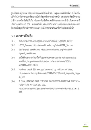 41
ถูกต้องของผู้ใช้งาน หรือการใช้งานเทคโนโลยี SSL ในรุ่นแรกที่มีช่องโหว่ ซึ่งได้เห็น
แล้วว่าปัจจัยภายนอกทั้งหลายนี้กาลังถูกท้าทายอย่างหนัก จนอาจจะเริ่มมีคาถาม
ว่าถึงเวลาหรือยังที่ผู้ที่เกี่ยวข้องจะต้องใส่ใจและให้ความตระหนักถึงภัยคุกคามที่
เกิดกับเทคโนโลยี SSL อย่างจริงจัง เพื่อการรักษาความมั่นคงปลอดภัยของการ
สื่อสารข้อมูลหรือบริการธุรกรรมทางอิเล็กทรอนิกส์บนเครือข่ายอินเทอร์เน็ต
3.1 เอกสารอ้างอิง
[3-1] TLS, http://en.wikipedia.org/wiki/Secure_Sockets_Layer
[3-2] HTTP_Secure, http://en.wikipedia.org/wiki/HTTP_Secure
[3-3] Self-signed certificate, http://en.wikipedia.org/wiki/Self-
signed_certificate
[3-4] ระวังภัยแฮกเกอร์ออกใบรับรองปลอมของ Google Yahoo! Mozilla
และอื่นๆ, http://www.thaicert.or.th/alerts/home/2011/
al2011ho0001.html
[3-5] Hackers break SSL encryption used by millions of sites,
http://www.theregister.co.uk/2011/09/19/beast_exploits_payp
al_ssl/
[3-6] A CHALLENGING BUT FEASIBLE BLOCKWISE-ADAPTIVE CHOSEN-
PLAINTEXT ATTACK ON SSL,
http://citeseerx.ist.psu.edu/viewdoc/summary?doi=10.1.1.61.5
887
 