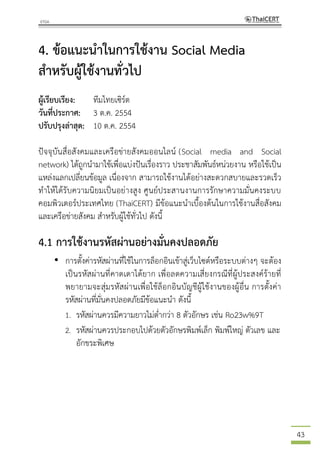 43
4. ข้อแนะนาในการใช้งาน Social Media
สาหรับผู้ใช้งานทั่วไป
ผู้เรียบเรียง: ทีมไทยเซิร์ต
วันที่ประกาศ: 3 ต.ค. 2554
ปรับปรุงล่าสุด: 10 ต.ค. 2554
ปัจจุบันสื่อสังคมและเครือข่ายสังคมออนไลน์ (Social media and Social
network) ได้ถูกนามาใช้เพื่อแบ่งปันเรื่องราว ประชาสัมพันธ์หน่วยงาน หรือใช้เป็น
แหล่งแลกเปลี่ยนข้อมูล เนื่องจาก สามารถใช้งานได้อย่างสะดวกสบายและรวดเร็ว
ทาให้ได้รับความนิยมเป็นอย่างสูง ศูนย์ประสานงานการรักษาความมั่นคงระบบ
คอมพิวเตอร์ประเทศไทย (ThaiCERT) มีข้อแนะนาเบื้องต้นในการใช้งานสื่อสังคม
และเครือข่ายสังคม สาหรับผู้ใช้ทั่วไป ดังนี้
4.1 การใช้งานรหัสผ่านอย่างมั่นคงปลอดภัย
• การตั้งค่ารหัสผ่านที่ใช้ในการล็อกอินเข้าสู่เว็บไซต์หรือระบบต่างๆ จะต้อง
เป็นรหัสผ่านที่คาดเดาได้ยาก เพื่อลดความเสี่ยงกรณีที่ผู้ประสงค์ร้ายที่
พยายามจะสุ่มรหัสผ่านเพื่อใช้ล็อกอินบัญชีผู้ใช้งานของผู้อื่น การตั้งค่า
รหัสผ่านที่มั่นคงปลอดภัยมีข้อแนะนา ดังนี้
1. รหัสผ่านควรมีความยาวไม่ต่ากว่า 8 ตัวอักษร เช่น Ro23w%9T
2. รหัสผ่านควรประกอบไปด้วยตัวอักษรพิมพ์เล็ก พิมพ์ใหญ่ ตัวเลข และ
อักขระพิเศษ
 