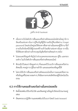 46
รูปที่ 6 (4-4) Facebook
• เนื่องจากเว็บไซต์บริการสื่อและเครือข่ายสังคมออนไลน์ส่วนใหญ่ มีการ
จัดเตรียมช่องทางในการกู้คืนบัญชีผู้ใช้งานหรือกู้คืนรหัสผ่าน (Forget
password) โดยส่วนใหญ่จะใช้ช่องทางสื่อสารผ่านอีเมลของผู้ใช้งาน ซึ่งก็
อาจเป็นปัจจัยหนึ่งให้ผู้ประสงค์ร้ายเข้าโจมตีผ่านช่องทางอีเมล จากนั้น
จึงใช้ช่องทางดังกล่าวเข้าควบคุมบัญชีเครือข่ายสังคมต่างๆ ต่อไป
• ไม่เผยแพร่ข้อมูลสาคัญไม่ว่าส่วนบุคคลของของตนเอง ผู้อื่น และของ
องค์กร ในเว็บไซต์บริการสื่อและเครือข่ายสังคมออนไลน์
• พึงระลึกไว้เสมอว่าข้อมูลต่างๆ ที่เผยแพร่ไว้บนบริการสื่อและเครือข่าย
สังคมนั้น คงอยู่ถาวร ผู้อื่นอาจเข้าถึง และเผยแพร่ของข้อมูลนี้ได้
• ไม่ควรใช้บริการสื่อและเครือข่ายสังคมออนไลน์ในการเผยแพร่ข้อความ
หรือข้อมูลที่ไม่เหมาะสมต่างๆ ซึ่งมีผลกระทบต่อสิทธิของผู้อื่นโดยไม่เป็น
ธรรม
4.3 การใช้งานคอมพิวเตอร์อย่างมั่นคงปลอดภัย
• ติดตั้งซอฟต์แวร์ป้องกันไวรัส และอัพเดทฐานข้อมูลไวรัสของโปรแกรมอยู่
เสมอ
• อัพเดทระบบปฏิบัติการและซอฟต์แวร์เว็บเบราว์เซอร์ (web browser)
 