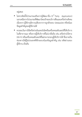 47
อยู่เสมอ
• ไม่ควรติดตั้งโปรแกรมเสริมจากผู้พัฒนาอื่น (3rd
Party Application)
นอกเหนือจากโปรแกรมที่พัฒนาโดยเจ้าของบริการสื่อและเครือข่ายสังคม
เนื่องจาก ผู้ใช้งานมีความเสี่ยงจากการถูกลักลอบ ปลอมแปลง หรือขโมย
ข้อมูลสาคัญของผู้ใช้งานได้
• ควรละเว้นการใช้เครือข่ายอินเทอร์เน็ตหรือเครื่องคอมพิวเตอร์ที่ให้บริการ
ในที่สาธารณะ หรือจากผู้ให้บริการที่ไม่น่าเชื่อถือ เช่น เครือข่ายไร้สาย
(Wi-Fi) หรือเครื่องคอมพิวเตอร์ที่ไม่สามารถระบุผู้ให้บริการได้ ซึ่งอาจเป็น
ช่องทางให้ผู้ไม่ประสงค์ดีลักลอบขโมยข้อมูลสาคัญ เช่น รหัสผ่านของ
ผู้ใช้งาน เป็นต้น
 