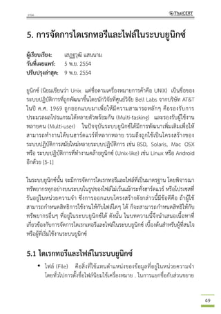 49
5. การจัดการไดเรกทอรีและไฟล์ในระบบยูนิกซ์
ผู้เรียบเรียง: เสฏฐวุฒิ แสนนาม
วันที่เผยแพร่: 5 พ.ย. 2554
ปรับปรุงล่าสุด: 9 พ.ย. 2554
ยูนิกซ์ (นิยมเขียนว่า Unix แต่ชื่อตามเครื่องหมายการค้าคือ UNIX) เป็นชื่อของ
ระบบปฏิบัติการที่ถูกพัฒนาขึ้นโดยนักวิจัยที่ศูนย์วิจัย Bell Labs จากบริษัท AT&T
ในปี ค.ศ. 1969 ถูกออกแบบมาเพื่อให้มีความสามารถหลักๆ คือรองรับการ
ประมวลผลโปรแกรมได้หลายตัวพร้อมกัน (Multi-tasking) และรองรับผู้ใช้งาน
หลายคน (Multi-user) ในปัจจุบันระบบยูนิกซ์ได้มีการพัฒนาเพิ่มเติมเพื่อให้
สามารถทางานได้บนฮาร์ดแวร์ที่หลากหลาย รวมถึงถูกใช้เป็นโครงสร้างของ
ระบบปฏิบัติการสมัยใหม่หลายระบบปฏิบัติการ เช่น BSD, Solaris, Mac OSX
หรือ ระบบปฏิบัติการที่ทางานคล้ายยูนิกซ์ (Unix-like) เช่น Linux หรือ Android
อีกด้วย [5-1]
ในระบบยูนิกซ์นั้น จะมีการจัดการไดเรกทอรีและไฟล์ที่เป็นมาตรฐาน โดยพิจารณา
ทรัพยากรทุกอย่างบนระบบในรูปของไฟล์ไม่เว้นแม้กระทั่งฮาร์ดแวร์ หรือโปรเซสที่
รันอยู่ในหน่วยความจา ซึ่งการออกแบบโครงสร้างดังกล่าวนี้มีข้อดีคือ ถ้าผู้ใช้
สามารถกาหนดสิทธิการใช้งานให้กับไฟล์ใดๆ ได้ ก็จะสามารถกาหนดสิทธิให้กับ
ทรัพยากรอื่นๆ ที่อยู่ในระบบยูนิกซ์ได้ ดังนั้น ในบทความนี้จึงนาเสนอเนื้อหาที่
เกี่ยวข้องกับการจัดการไดเรกเทอรีและไฟล์ในระบบยูนิกซ์ เบื้องต้นสาหรับผู้ที่สนใจ
หรือผู้ที่เริ่มใช้งานระบบยูนิกซ์
5.1 ไดเรกทอรีและไฟล์ในระบบยูนิกซ์
• ไฟล์ (File) คือสิ่งที่ใช้แทนตาแหน่งของข้อมูลที่อยู่ในหน่วยความจา
โดยทั่วไปการตั้งชื่อไฟล์นิยมใช้เครื่องหมาย . ในการแยกชื่อกับส่วนขยาย
 
