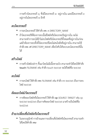 52
การสร้างไดเรกทอรี q ซึ่งมีไดเรกทอรี w อยู่ภายใน และมีไดเรกทอรี e
อยู่ภายในไดเรกทอรี w อีกที
ลบไดเรกทอรี
• การลบไดเรกทอรี ใช้คาสั่ง rm -r DIRECTORY_NAME
• ถ้าไดเรกทอรีที่ต้องการลบนั้นมีไฟล์หรือไดเรกทอรีอยู่ภายใน จะไม่
สามารถทาการลบได้ถ้าไม่ลบไฟล์หรือไดเรกทอรีทั้งหมดที่อยู่ภายในก่อน
แต่ถ้าต้องการลบทิ้งทั้งไดเรกทอรีโดยไม่สนใจสิ่งที่อยู่ภายใน สามารถใช้
คาสั่ง rm -rf DIRECTORY_NAME เพื่อบังคับให้ระบบลบไดเรกทอรีนั้น
ได้
สร้างไฟล์
• การสร้างไฟล์เปล่าๆ ขึ้นมาโดยไม่มีเนื้อหาอะไร สามารถทาได้โดยใช้คาสั่ง
touch FILENAME เช่น คาสั่ง touch test.txt จะได้ไฟล์ชื่อ test.txt
ลบไฟล์
• การลบไฟล์ ใช้คาสั่ง rm FILENAME เช่น คาสั่ง rm test.txt เป็นการลบ
ไฟล์ test.txt
คัดลอกไฟล์/ไดเรกทอรี
• การคัดลอกไฟล์หรือไดเรกทอรี ใช้คาสั่ง cp SOURCE TARGET เช่น cp
test.txt test2.txt เป็นการคัดลอกไฟล์ test.txt มาสร้างเป็นไฟล์ชื่อ
test2.txt
ย้าย/เปลี่ยนชื่อไฟล์หรือไดเรกทอรี
• ในระบบยูนิกซ์ การย้ายและการเปลี่ยนชื่อไฟล์หรือไดเรกทอรี สามารถทา
ได้โดยใช้คาสั่ง mv
 