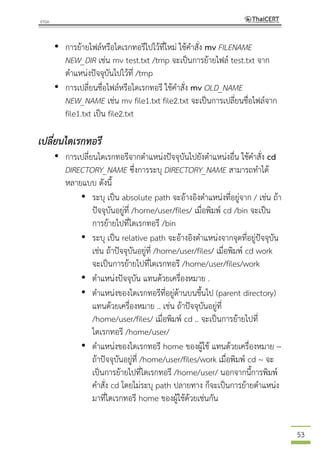 53
• การย้ายไฟล์หรือไดเรกทอรีไปไว้ที่ใหม่ ใช้คาสั่ง mv FILENAME
NEW_DIR เช่น mv test.txt /tmp จะเป็นการย้ายไฟล์ test.txt จาก
ตาแหน่งปัจจุบันไปไว้ที่ /tmp
• การเปลี่ยนชื่อไฟล์หรือไดเรกทอรี ใช้คาสั่ง mv OLD_NAME
NEW_NAME เช่น mv file1.txt file2.txt จะเป็นการเปลี่ยนชื่อไฟล์จาก
file1.txt เป็น file2.txt
เปลี่ยนไดเรกทอรี
• การเปลี่ยนไดเรกทอรีจากตาแหน่งปัจจุบันไปยังตาแหน่งอื่น ใช้คาสั่ง cd
DIRECTORY_NAME ซึ่งการระบุ DIRECTORY_NAME สามารถทาได้
หลายแบบ ดังนี้
• ระบุ เป็น absolute path จะอ้างอิงตาแหน่งที่อยู่จาก / เช่น ถ้า
ปัจจุบันอยู่ที่ /home/user/files/ เมื่อพิมพ์ cd /bin จะเป็น
การย้ายไปที่ไดเรกทอรี /bin
• ระบุ เป็น relative path จะอ้างอิงตาแหน่งจากจุดที่อยู่ปัจจุบัน
เช่น ถ้าปัจจุบันอยู่ที่ /home/user/files/ เมื่อพิมพ์ cd work
จะเป็นการย้ายไปที่ไดเรกทอรี /home/user/files/work
• ตาแหน่งปัจจุบัน แทนด้วยเครื่องหมาย .
• ตาแหน่งของไดเรกทอรีที่อยู่ด้านบนขึ้นไป (parent directory)
แทนด้วยเครื่องหมาย .. เช่น ถ้าปัจจุบันอยู่ที่
/home/user/files/ เมื่อพิมพ์ cd .. จะเป็นการย้ายไปที่
ไดเรกทอรี /home/user/
• ตาแหน่งของไดเรกทอรี home ของผู้ใช้ แทนด้วยเครื่องหมาย ~
ถ้าปัจจุบันอยู่ที่ /home/user/files/work เมื่อพิมพ์ cd ~ จะ
เป็นการย้ายไปที่ไดเรกทอรี /home/user/ นอกจากนี้การพิมพ์
คาสั่ง cd โดยไม่ระบุ path ปลายทาง ก็จะเป็นการย้ายตาแหน่ง
มาที่ไดเรกทอรี home ของผู้ใช้ด้วยเช่นกัน
 