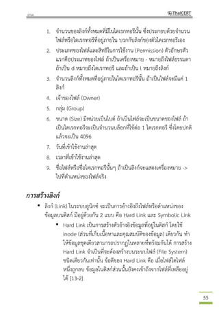 55
1. จานวนของลิงก์ทั้งหมดที่มีในไดเรกทอรีนั้น ซึ่งประกอบด้วยจานวน
ไฟล์หรือไดเรกทอรีที่อยู่ภายใน บวกกับลิงก์ของตัวไดเรกทอรีเอง
2. ประเภทของไฟล์และสิทธิในการใช้งาน (Permission) ตัวอักษรตัว
แรกคือประเภทของไฟล์ ถ้าเป็นเครื่องหมาย - หมายถึงไฟล์ธรรมดา
ถ้าเป็น d หมายถึงไดเรกทอรี และถ้าเป็น l หมายถึงลิงก์
3. จานวนลิงก์ทั้งหมดที่อยู่ภายในไดเรกทอรีนั้น ถ้าเป็นไฟล์จะมีแค่ 1
ลิงก์
4. เจ้าของไฟล์ (Owner)
5. กลุ่ม (Group)
6. ขนาด (Size) มีหน่วยเป็นไบต์ ถ้าเป็นไฟล์จะเป็นขนาดของไฟล์ ถ้า
เป็นไดเรกทอรีจะเป็นจานวนบล็อกที่ใช้ต่อ 1 ไดเรกทอรี ซึ่งโดยปกติ
แล้วจะเป็น 4096
7. วันที่เข้าใช้งานล่าสุด
8. เวลาที่เข้าใช้งานล่าสุด
9. ชื่อไฟล์หรือชื่อไดเรกทอรีนั้นๆ ถ้าเป็นลิงก์จะแสดงเครื่องหมาย ->
ไปที่ตาแหน่งของไฟล์จริง
การสร้างลิงก์
• ลิงก์ (Link) ในระบบยูนิกซ์ จะเป็นการอ้างอิงถึงไฟล์หรือตาแหน่งของ
ข้อมูลบนดิสก์ มีอยู่ด้วยกัน 2 แบบ คือ Hard Link และ Symbolic Link
• Hard Link เป็นการสร้างตัวอ้างอิงข้อมูลที่อยู่ในดิสก์ โดยใช้
inode (ส่วนที่เก็บเนื้อหาและคุณสมบัติของข้อมูล) เดียวกัน ทา
ให้ข้อมูลชุดเดียวสามารถปรากฏในหลายที่พร้อมกันได้ การสร้าง
Hard Link จาเป็นที่จะต้องสร้างบนระบบไฟล์ (File System)
ชนิดเดียวกันเท่านั้น ข้อดีของ Hard Link คือ เมื่อไฟล์ใดไฟล์
หนึ่งถูกลบ ข้อมูลในดิสก์ส่วนนั้นยังคงเข้าถึงจากไฟล์ที่เหลืออยู่
ได้ [13-2]
 