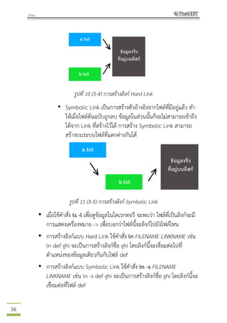 56
รูปที่ 10 (5-4) การสร้างลิงก์ Hard Link
• Symbolic Link เป็นการสร้างตัวอ้างอิงจากไฟล์ที่มีอยู่แล้ว ทา
ให้เมื่อไฟล์ต้นฉบับถูกลบ ข้อมูลในส่วนนั้นก็จะไม่สามารถเข้าถึง
ได้จาก Link ที่สร้างไว้ได้ การสร้าง Symbolic Link สามารถ
สร้างบนระบบไฟล์ที่แตกต่างกันได้
รูปที่ 11 (5-5) การสร้างลิงก์ Symbolic Link
• เมื่อใช้คาสั่ง ls -l เพื่อดูข้อมูลในไดเรกทอรี จะพบว่า ไฟล์ที่เป็นลิงก์จะมี
การแสดงเครื่องหมาย -> เพื่อบอกว่าไฟล์นี้จะลิงก์ไปยังไฟล์ไหน
• การสร้างลิงก์แบบ Hard Link ใช้คาสั่ง ln FILENAME LINKNAME เช่น
ln def ghi จะเป็นการสร้างลิงก์ชื่อ ghi โดยลิงก์นี้จะเชื่อมต่อไปที่
ตาแหน่งของข้อมูลเดียวกันกับไฟล์ def
• การสร้างลิงก์แบบ Symbolic Link ใช้คาสั่ง ln -s FILENAME
LINKNAME เช่น ln -s def ghi จะเป็นการสร้างลิงก์ชื่อ ghi โดยลิงก์นี้จะ
เชื่อมต่อที่ไฟล์ def
 