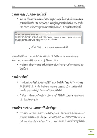 57
การตรวจสอบประเภทของไฟล์
• ในกรณีที่ต้องการตรวจสอบไฟล์ที่ไม่รู้จักว่าไฟล์นั้นเป็นไฟล์ประเภทไหน
สามารถใช้คาสั่ง file FILENAME เพื่อดูข้อมูลของไฟล์นั้นได้ เช่น คาสั่ง
file /bin/ls เป็นการดูประเภทของไฟล์ /bin/ls ซึ่งจะได้ผลลัพธ์ดังนี้
รูปที่ 12 (5-6) การตรวจสอบประเภทของไฟล์
จากผลลัพธ์ดังกล่าว จะพบว่า ไฟล์ /bin/ls เป็นไฟล์ประเภท executable
(สามารถประมวลผลได้) ของระบบปฏิบัติการ Linux
• คาสั่ง file เป็นการวิเคราะห์ประเภทของไฟล์ จากส่วนหัว (header) ของ
ไฟล์นั้นๆ
การค้นหาไฟล์
• การค้นหาไฟล์ที่อยู่ในไดเรกทอรีที่กาหนด ใช้คาสั่ง find PATH -name
FILENAME เช่น คาสั่ง find /etc -name passwd เป็นการค้นหาว่ามี
ไฟล์ชื่อ passwd อยู่ในไดเรกทอรี /etc หรือไม่
• ถ้าต้องการค้นหาไฟล์โดยไม่ระบุไดเรกทอรี ใช้คาสั่ง locate FILENAME
เช่น locate php.ini
การสร้าง archive และการบีบอัดข้อมูล
• การสร้าง archive คือการรวมไฟล์ทุกไฟล์ในไดเรกทอรีให้เป็นไฟล์เดียว
สามารถทาได้โดยใช้คาสั่ง tar cvf ARCHIVE.tar DIRECTORY เช่น tar
cvf docs.tar /home/user/document จะเป็นการรวมไฟล์ทุกไฟล์ใน
 