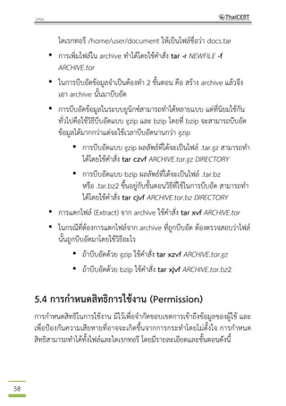 58
ไดเรกทอรี /home/user/document ให้เป็นไฟล์ชื่อว่า docs.tar
• การเพิ่มไฟล์ใน archive ทาได้โดยใช้คาสั่ง tar -r NEWFILE -f
ARCHIVE.tar
• ในการบีบอัดข้อมูลจาเป็นต้องทา 2 ขั้นตอน คือ สร้าง archive แล้วจึง
เอา archive นั้นมาบีบอัด
• การบีบอัดข้อมูลในระบบยูนิกซ์สามารถทาได้หลายแบบ แต่ที่นิยมใช้กัน
ทั่วไปคือใช้วิธีบีบอัดแบบ gzip และ bzip โดยที่ bzip จะสามารถบีบอัด
ข้อมูลได้มากกว่าแต่จะใช้เวลาบีบอัดนานกว่า gzip
• การบีบอัดแบบ gzip ผลลัพธ์ที่ได้จะเป็นไฟล์ .tar.gz สามารถทา
ได้โดยใช้คาสั่ง tar czvf ARCHIVE.tar.gz DIRECTORY
• การบีบอัดแบบ bzip ผลลัพธ์ที่ได้จะเป็นไฟล์ .tar.bz
หรือ .tar.bz2 ขึ้นอยู่กับขั้นตอนวิธีที่ใช้ในการบีบอัด สามารถทา
ได้โดยใช้คาสั่ง tar cjvf ARCHIVE.tar.bz DIRECTORY
• การแตกไฟล์ (Extract) จาก archive ใช้คาสั่ง tar xvf ARCHIVE.tar
• ในกรณีที่ต้องการแตกไฟล์จาก archive ที่ถูกบีบอัด ต้องตรวจสอบว่าไฟล์
นั้นถูกบีบอัดมาโดยใช้วิธีอะไร
• ถ้าบีบอัดด้วย gzip ใช้คาสั่ง tar xzvf ARCHIVE.tar.gz
• ถ้าบีบอัดด้วย bzip ใช้คาสั่ง tar xjvf ARCHIVE.tar.bz2
5.4 การกาหนดสิทธิการใช้งาน (Permission)
การกาหนดสิทธิในการใช้งาน มีไว้เพื่อจากัดขอบเขตการเข้าถึงข้อมูลของผู้ใช้ และ
เพื่อป้องกันความเสียหายที่อาจจะเกิดขึ้นจากการกระทาโดยไม่ตั้งใจ การกาหนด
สิทธิสามารถทาได้ทั้งไฟล์และไดเรกทอรี โดยมีรายละเอียดและขั้นตอนดังนี้
 