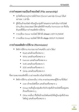 59
การกาหนดความเป็นเจ้าของไฟล์ (File ownership)
• ทุกไฟล์ในระบบสามารถมีเจ้าของ (Owner) และกลุ่ม (Group) ได้แค่
อย่างละ 1 เท่านั้น
• ผู้ที่เป็นเจ้าของไฟล์ หรืออยู่ในกลุ่มที่กาหนดสามารถดาเนินการกับไฟล์
(อ่าน,เขียน,ประมวลผล) ได้ตามสิทธิที่กาหนดใน Permission bit ซึ่งเป็น
ตัวเลขที่ใช้ในการกาหนดสิทธิการใช้งาน
• การเปลี่ยน Owner ของไฟล์ ใช้คาสั่ง chown USER FILENAME
• การเปลี่ยน Group ของไฟล์ ใช้คาสั่ง chgrp GROUP FILENAME
การกาหนดสิทธิการใช้งาน (Permission)
• สิทธิการใช้งาน สามารถมารถกาหนดได้ 6 อย่าง ได้แก่
• Read แทนด้วยเครื่องหมาย r
• Write แทนด้วยเครื่องหมาย w
• Execute แทนด้วยเครื่องหมาย x
• SUID แทนด้วยเครื่องหมาย S
• SGID แทนด้วยเครื่องหมาย S
• Sticky แทนด้วยเครื่องหมาย t
ซึ่งความหมายของสิทธิทั้ง 6 อย่างจะอธิบายในลาดับถัดไป
• สิทธิการใช้งาน แบ่งออกเป็น 3 ส่วน ตามประเภทของผู้ใช้งาน ซึ่งได้แก่
• User เจ้าของไฟล์นั้นๆ แทนด้วยเครื่องหมาย u
• Group คนที่อยู่ในกลุ่มเดียวกันกับกลุ่มที่เจ้าของไฟล์นั้นอยู่แทน
ด้วยเครื่องหมาย g
• Other คนอื่นๆ ที่ไม่ใช่เจ้าของไฟล์และไม่ได้อยู่ในกลุ่มที่เจ้าของ
ไฟล์อยู่ แทนด้วยเครื่องหมาย o
 