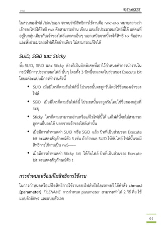 61
ในส่วนของไฟล์ /bin/bash จะพบว่ามีสิทธิการใช้งานคือ rwxr-xr-x หมายความว่า
เจ้าของไฟล์ได้สิทธิ rwx คือสามารถอ่าน เขียน และสั่งประมวลผลไฟล์นี้ได้ แต่คนที่
อยู่ในกลุ่มเดียวกับเจ้าของไฟล์และคนอื่นๆ นอกเหนือจากนี้จะได้สิทธิ r-x คืออ่าน
และสั่งประมวลผลไฟล์ได้อย่างเดียว ไม่สามารถแก้ไขได้
SUID, SGID และ Sticky
ทั้ง SUID, SGID และ Sticky ต่างก็เป็นบิทพิเศษที่เอาไว้กาหนดค่าการนางานใน
กรณีที่มีการประมวลผลไฟล์ นั้นๆ โดยทั้ง 3 บิทนี้จะแสดงในส่วนของ Execute bit
โดยแต่ละแบบมีการทางานดังนี้
• SUID เมื่อมีใครก็ตามรันไฟล์นี้ โปรเซสนั้นจะถูกรันโดยใช้ชื่อของเจ้าของ
ไฟล์
• SGID เมื่อมีใครก็ตามรันไฟล์นี้ โปรเซสนั้นจะถูกรันโดยใช้ชื่อของกลุ่มที่
ระบุ
• Sticky ใครก็ตามสามารถอ่านหรือแก้ไขไฟล์นี้ได้ แต่ไฟล์นี้จะไม่สามารถ
ถูกคนอื่นลบได้ นอกจากเจ้าของไฟล์เท่านั้น
• เมื่อมีการกาหนดค่า SUID หรือ SGID แล้ว บิทที่เป็นส่วนของ Execute
bit จะแสดงสัญลักษณ์ตัว S เช่น ถ้ากาหนด SUID ให้กับไฟล์ ไฟล์นั้นจะมี
สิทธิการใช้งานเป็น rwS------
• เมื่อมีการกาหนดค่า Sticky bit ให้กับไฟล์ บิทที่เป็นส่วนของ Execute
bit จะแสดงสัญลักษณ์ตัว t
การกาหนดหรือแก้ไขสิทธิการใช้งาน
ในการกาหนดหรือแก้ไขสิทธิการใช้งานของไฟล์หรือไดเรกทอรี ใช้คาสั่ง chmod
{parameter} FILENAME การกาหนด parameter สามารถทาได้ 2 วิธี คือ ใช้
แบบตัวอักษร และแบบตัวเลข
 