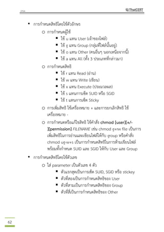 62
• การกาหนดสิทธิโดยใช้ตัวอักษร
o การกาหนดผู้ใช้
 ใช้ u แทน User (เจ้าของไฟล์)
 ใช้ g แทน Group (กลุ่มที่ไฟล์นั้นอยู่)
 ใช้ o แทน Other (คนอื่นๆ นอกเหนือจากนี้)
 ใช้ a แทน All (ทั้ง 3 ประเภทที่กล่าวมา)
o การกาหนดสิทธิ
 ใช้ r แทน Read (อ่าน)
 ใช้ w แทน Write (เขียน)
 ใช้ x แทน Execute (ประมวลผล)
 ใช้ s แทนการเซ็ต SUID หรือ SGID
 ใช้ t แทนการเซ็ต Sticky
o การเพิ่มสิทธิ ใช้เครื่องหมาย + และการยกเลิกสิทธิ ใช้
เครื่องหมาย -
o การกาหนดหรือแก้ไขสิทธิ ใช้คาสั่ง chmod [user][+/-
][permission] FILENAME เช่น chmod g+rw file เป็นการ
เพิ่มสิทธิในการอ่านและเขียนไฟล์ให้กับ group หรือคาสั่ง
chmod ug-w+s เป็นการกาหนดสิทธิในการห้ามเขียนไฟล์
พร้อมทั้งกาหนด SUID และ SGID ให้กับ User และ Group
• การกาหนดสิทธิโดยใช้ตัวเลข
o ใส่ parameter เป็นตัวเลข 4 ตัว
 ตัวแรกสุดเป็นการเซ็ต SUID, SGID หรือ stickey
 ตัวที่สองเป็นการกาหนดสิทธิของ User
 ตัวที่สามเป็นการกาหนดสิทธิของ Group
 ตัวที่สี่เป็นการกาหนดสิทธิของ Other
 