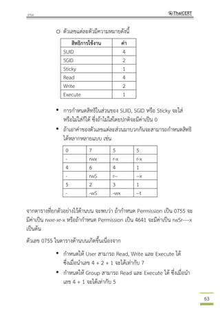63
o ตัวเลขแต่ละตัวมีความหมายดังนี้
สิทธิการใช้งาน ค่า
SUID 4
SGID 2
Sticky 1
Read 4
Write 2
Execute 1
• การกาหนดสิทธิในส่วนของ SUID, SGID หรือ Sticky จะใส่
หรือไม่ใส่ก็ได้ ซึ่งถ้าไม่ใส่โดยปกติจะมีค่าเป็น 0
• ถ้าเอาค่าของตัวเลขแต่ละส่วนมาบวกกันจะสามารถกาหนดสิทธิ
ได้หลากหลายแบบ เช่น
0 7 5 5
- rwx r-x r-x
4 6 4 1
- rwS r-- --x
5 2 3 1
- -wS -wx --t
จากตารางที่ยกตัวอย่างไว้ด้านบน จะพบว่า ถ้ากาหนด Permission เป็น 0755 จะ
มีค่าเป็น rwxr-xr-x หรือถ้ากาหนด Permission เป็น 4641 จะมีค่าเป็น rwSr----x
เป็นต้น
ตัวเลข 0755 ในตารางด้านบนเกิดขึ้นเนื่องจาก
• กาหนดให้ User สามารถ Read, Write และ Execute ได้
ซึ่งเมื่อนาเลข 4 + 2 + 1 จะได้เท่ากับ 7
• กาหนดให้ Group สามารถ Read และ Execute ได้ ซึ่งเมื่อนา
เลข 4 + 1 จะได้เท่ากับ 5
 