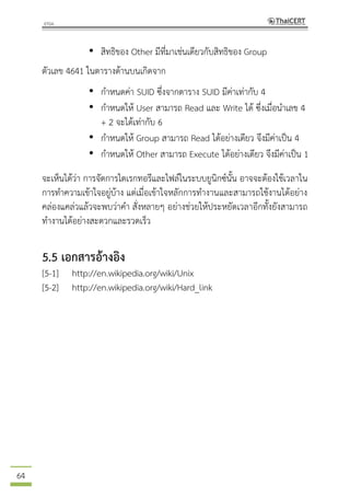 64
• สิทธิของ Other มีที่มาเช่นเดียวกับสิทธิของ Group
ตัวเลข 4641 ในตารางด้านบนเกิดจาก
• กาหนดค่า SUID ซึ่งจากตาราง SUID มีค่าเท่ากับ 4
• กาหนดให้ User สามารถ Read และ Write ได้ ซึ่งเมื่อนาเลข 4
+ 2 จะได้เท่ากับ 6
• กาหนดให้ Group สามารถ Read ได้อย่างเดียว จึงมีค่าเป็น 4
• กาหนดให้ Other สามารถ Execute ได้อย่างเดียว จึงมีค่าเป็น 1
จะเห็นได้ว่า การจัดการไดเรกทอรีและไฟล์ในระบบยูนิกซ์นั้น อาจจะต้องใช้เวลาใน
การทาความเข้าใจอยู่บ้าง แต่เมื่อเข้าใจหลักการทางานและสามารถใช้งานได้อย่าง
คล่องแคล่วแล้วจะพบว่าคา สั่งหลายๆ อย่างช่วยให้ประหยัดเวลาอีกทั้งยังสามารถ
ทางานได้อย่างสะดวกและรวดเร็ว
5.5 เอกสารอ้างอิง
[5-1] http://en.wikipedia.org/wiki/Unix
[5-2] http://en.wikipedia.org/wiki/Hard_link
 