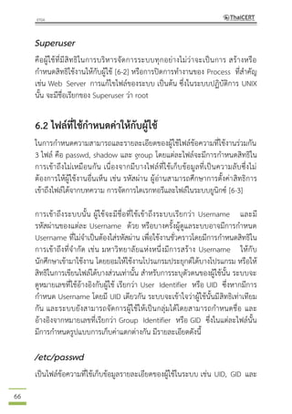 66
Superuser
คือผู้ใช้ที่มีสิทธิในการบริหารจัดการระบบทุกอย่างไม่ว่าจะเป็นการ สร้างหรือ
กาหนดสิทธิใช้งานให้กับผู้ใช้ [6-2] หรือการปิดการทางานของ Process ที่สาคัญ
เช่น Web Server การแก้ไขไฟล์ของระบบ เป็นต้น ซึ่งในระบบปฏิบัติการ UNIX
นั้น จะมีชื่อเรียกของ Superuser ว่า root
6.2 ไฟล์ที่ใช้กาหนดค่าให้กับผู้ใช้
ในการกาหนดความสามารถและรายละเอียดของผู้ใช้ไฟล์ข้อความที่ใช้งานร่วมกัน
3 ไฟล์ คือ passwd, shadow และ group โดยแต่ละไฟล์จะมีการกาหนดสิทธิใน
การเข้าถึงไม่เหมือนกัน เนื่องจากมีบางไฟล์ที่ใช้เก็บข้อมูลที่เป็นความลับซึ่งไม่
ต้องการให้ผู้ใช้งานอื่นเห็น เช่น รหัสผ่าน ผู้อ่านสามารถศึกษาการตั้งค่าสิทธิการ
เข้าถึงไฟล์ได้จากบทความ การจัดการไดเรกทอรีและไฟล์ในระบบยูนิกซ์ [6-3]
การเข้าถึงระบบนั้น ผู้ใช้จะมีชื่อที่ใช้เข้าถึงระบบเรียกว่า Username และมี
รหัสผ่านของแต่ละ Username ด้วย หรือบางครั้งผู้ดูแลระบบอาจมีการกาหนด
Username ที่ไม่จาเป็นต้องใส่รหัสผ่าน เพื่อใช้งานชั่วคราวโดยมีการกาหนดสิทธิใน
การเข้าถึงที่จากัด เช่น มหาวิทยาลัยแห่งหนึ่งมีการสร้าง Username ให้กับ
นักศึกษาเข้ามาใช้งาน โดยยอมให้ใช้งานโปรแกรมประยุกต์ได้บางโปรแกรม หรือให้
สิทธิในการเขียนไฟล์ได้บางส่วนเท่านั้น สาหรับการระบุตัวตนของผู้ใช้นั้น ระบบจะ
ดูหมายเลขที่ใช้อ้างอิงกับผู้ใช้ เรียกว่า User Identifier หรือ UID ซึ่งหากมีการ
กาหนด Username โดยมี UID เดียวกัน ระบบจะเข้าใจว่าผู้ใช้นั้นมีสิทธิเท่าเทียม
กัน และระบบยังสามารถจัดการผู้ใช้ให้เป็นกลุ่มได้โดยสามารถกาหนดชื่อ และ
อ้างอิงจากหมายเลขที่เรียกว่า Group Identifier หรือ GID ซึ่งในแต่ละไฟล์นั้น
มีการกาหนดรูปแบบการเก็บค่าแตกต่างกัน มีรายละเอียดดังนี้
/etc/passwd
เป็นไฟล์ข้อความที่ใช้เก็บข้อมูลรายละเอียดของผู้ใช้ในระบบ เช่น UID, GID และ
 