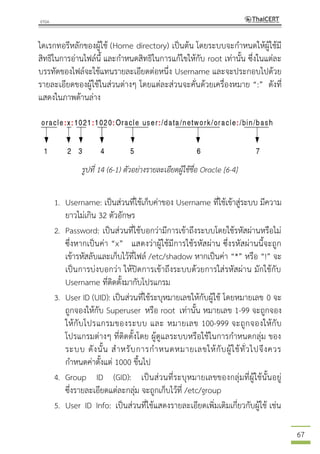 67
ไดเรกทอรีหลักของผู้ใช้ (Home directory) เป็นต้น โดยระบบจะกาหนดให้ผู้ใช้มี
สิทธิในการอ่านไฟล์นี้ และกาหนดสิทธิในการแก้ไขให้กับ root เท่านั้น ซึ่งในแต่ละ
บรรทัดของไฟล์จะใช้แทนรายละเอียดต่อหนึ่ง Username และจะประกอบไปด้วย
รายละเอียดของผู้ใช้ในส่วนต่างๆ โดยแต่ละส่วนจะคั่นด้วยเครื่องหมาย “:” ดังที่
แสดงในภาพด้านล่าง
รูปที่ 14 (6-1) ตัวอย่างรายละเอียดผู้ใช้ชื่อ Oracle [6-4]
1. Username: เป็นส่วนที่ใช้เก็บค่าของ Username ที่ใช้เข้าสู่ระบบ มีความ
ยาวไม่เกิน 32 ตัวอักษร
2. Password: เป็นส่วนที่ใช้บอกว่ามีการเข้าถึงระบบโดยใช้รหัสผ่านหรือไม่
ซึ่งหากเป็นค่า “x” แสดงว่าผู้ใช้มีการใช้รหัสผ่าน ซึ่งรหัสผ่านนี้จะถูก
เข้ารหัสลับและเก็บไว้ที่ไฟล์ /etc/shadow หากเป็นค่า “*” หรือ “!” จะ
เป็นการบ่งบอกว่า ให้ปิดการเข้าถึงระบบด้วยการใส่รหัสผ่าน มักใช้กับ
Username ที่ติดตั้งมากับโปรแกรม
3. User ID (UID): เป็นส่วนที่ใช้ระบุหมายเลขให้กับผู้ใช้ โดยหมายเลข 0 จะ
ถูกจองให้กับ Superuser หรือ root เท่านั้น หมายเลข 1-99 จะถูกจอง
ให้กับโปรแกรมของระบบ และ หมายเลข 100-999 จะถูกจองให้กับ
โปรแกรมต่างๆ ที่ติดตั้งโดย ผู้ดูแลระบบหรือใช้ในการกาหนดกลุ่ม ของ
ระบบ ดังนั้น สาหรับการกาหนดหมายเลขให้กับผู้ใช้ทั่วไปจึงควร
กาหนดค่าตั้งแต่ 1000 ขึ้นไป
4. Group ID (GID): เป็นส่วนที่ระบุหมายเลขของกลุ่มที่ผู้ใช้นั้นอยู่
ซึ่งรายละเอียดแต่ละกลุ่ม จะถูกเก็บไว้ที่ /etc/group
5. User ID Info: เป็นส่วนที่ใช้แสดงรายละเอียดเพิ่มเติมเกี่ยวกับผู้ใช้ เช่น
 