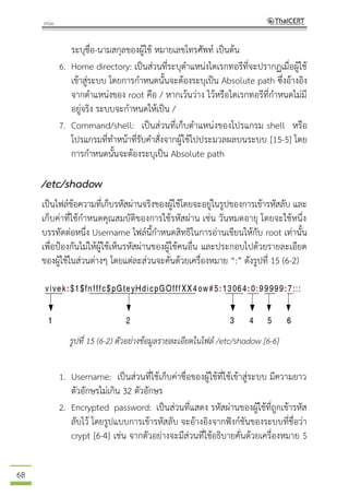 68
ระบุชื่อ-นามสกุลของผู้ใช้ หมายเลขโทรศัพท์ เป็นต้น
6. Home directory: เป็นส่วนที่ระบุตาแหน่งไดเรกทอรีที่จะปรากฏเมื่อผู้ใช้
เข้าสู่ระบบ โดยการกาหนดนั้นจะต้องระบุเป็น Absolute path ซึ่งอ้างอิง
จากตาแหน่งของ root คือ / หากเว้นว่าง ไว้หรือไดเรกทอรีที่กาหนดไม่มี
อยู่จริง ระบบจะกาหนดให้เป็น /
7. Command/shell: เป็นส่วนที่เก็บตาแหน่งของโปรแกรม shell หรือ
โปรแกรมที่ทาหน้าที่รับคาสั่งจากผู้ใช้ไปประมวลผลบนระบบ [15-5] โดย
การกาหนดนั้นจะต้องระบุเป็น Absolute path
/etc/shadow
เป็นไฟล์ข้อความที่เก็บรหัสผ่านจริงของผู้ใช้โดยจะอยู่ในรูปของการเข้ารหัสลับ และ
เก็บค่าที่ใช้กาหนดคุณสมบัติของการใช้รหัสผ่าน เช่น วันหมดอายุ โดยจะใช้หนึ่ง
บรรทัดต่อหนึ่ง Username ไฟล์นี้กาหนดสิทธิในการอ่านเขียนให้กับ root เท่านั้น
เพื่อป้องกันไม่ให้ผู้ใช้เห็นรหัสผ่านของผู้ใช้คนอื่น และประกอบไปด้วยรายละเอียด
ของผู้ใช้ในส่วนต่างๆ โดยแต่ละส่วนจะคั่นด้วยเครื่องหมาย “:” ดังรูปที่ 15 (6-2)
รูปที่ 15 (6-2) ตัวอย่างข้อมูลรายละเอียดในไฟล์ /etc/shadow [6-6]
1. Username: เป็นส่วนที่ใช้เก็บค่าชื่อของผู้ใช้ที่ใช้เข้าสู่ระบบ มีความยาว
ตัวอักษรไม่เกิน 32 ตัวอักษร
2. Encrypted password: เป็นส่วนที่แสดง รหัสผ่านของผู้ใช้ที่ถูกเข้ารหัส
ลับไว้ โดยรูปแบบการเข้ารหัสลับ จะอ้างอิงจากฟังก์ชันของระบบที่ชื่อว่า
crypt [6-4] เช่น จากตัวอย่างจะมีส่วนที่ใช้อธิบายคั่นด้วยเครื่องหมาย $
 