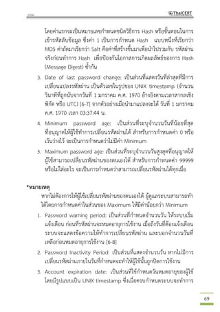 69
โดยค่าแรกจะเป็นหมายเลขกาหนดชนิดวิธีการ Hash หรือขั้นตอนในการ
เข้ารหัสลับข้อมูล ซึ่งค่า 1 เป็นการกาหนด Hash แบบหนึ่งที่เรียกว่า
MD5 ค่าถัดมาเรียกว่า Salt คือค่าที่สร้างขึ้นมาเพื่อนาไปรวมกับ รหัสผ่าน
จริงก่อนทาการ Hash เพื่อป้องกันโอกาสการเกิดผลลัพธ์ของการ Hash
(Message Digest) ซ้ากัน
3. Date of last password change: เป็นส่วนที่แสดงวันที่ล่าสุดที่มีการ
เปลี่ยนแปลงรหัสผ่าน เป็นตัวเลขในรูปของ UNIX timestamp (จานวน
วินาทีที่ถูกนับจากวันที่ 1 มกราคม ค.ศ. 1970 อ้างอิงตามเวลาสากลเชิง
พิกัด หรือ UTC) [6-7] จากตัวอย่างเมื่อนามาแปลงจะได้ วันที่ 1 มกราคม
ค.ศ. 1970 เวลา 03:37:44 น.
4. Minimum password age: เป็นส่วนที่ระบุจานวนวันที่น้อยที่สุด
ที่อนุญาตให้ผู้ใช้ทาการเปลี่ยนรหัสผ่านได้ สาหรับการกาหนดค่า 0 หรือ
เว้นว่างไว้ จะเป็นการกาหนดว่าไม่มีค่า Minimum
5. Maximum password age: เป็นส่วนที่ระบุจานวนวันสูงสุดที่อนุญาตให้
ผู้ใช้สามารถเปลี่ยนรหัสผ่านของตนเองได้ สาหรับการกาหนดค่า 99999
หรือไม่ใส่อะไร จะเป็นการกาหนดว่าสามารถเปลี่ยนรหัสผ่านได้ทุกเมื่อ
*หมายเหตุ
หากไม่ต้องการให้ผู้ใช้เปลี่ยนรหัสผ่านของตนเองได้ ผู้ดูแลระบบสามารถทา
ได้โดยการกาหนดค่าในส่วนของ Maximum ให้มีค่าน้อยกว่า Minimum
1. Password warning period: เป็นส่วนที่กาหนดจานวนวัน ให้ระบบเริ่ม
แจ้งเตือน ก่อนที่รหัสผ่านจะหมดอายุการใช้งาน เมื่อถึงวันที่ต้องแจ้งเตือน
ระบบจะแสดงข้อความให้ทาการเปลี่ยนรหัสผ่าน และบอกจานวนวันที่
เหลือก่อนหมดอายุการใช้งาน [6-8]
2. Password Inactivity Period: เป็นส่วนที่แสดงจานวนวัน หากไม่มีการ
เปลี่ยนรหัสผ่านภายในวันที่กาหนดจะทาให้ผู้ใช้นั้นถูกปิดการใช้งาน
3. Account expiration date: เป็นส่วนที่ใช้กาหนดวันหมดอายุของผู้ใช้
โดยมีรูปแบบเป็น UNIX timestamp ซึ่งเมื่อครบกาหนดระบบจะทาการ
 