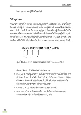 70
ปิดการทางานของผู้ใช้นั้นโดยทันที
/etc/group
เป็นไฟล์ข้อความที่ใช้กาหนดคุณสมบัติและสมาชิกของแต่ละกลุ่ม ไฟล์นี้จะถูก
กาหนดสิทธิให้ผู้ใช้งานสามารถอ่านได้เท่านั้น โดยผู้ที่มีสิทธิในการแก้ไขไฟล์มีเพียง
root เท่านั้น โดยทั่วไปแล้วในระบบใหญ่ๆ ควรมีการสร้างกลุ่มขึ้นมา เพื่อให้เกิด
ความสะดวกในการบริหารจัดการสิทธิในการเข้าถึงระบบให้กับกลุ่มผู้ใช้ต่างๆ เช่น
กาหนดให้กลุ่ม A สามารถแก้ไขไฟล์ได้เฉพาะไดเรกทอรี /var/opt เท่านั้น, หรือ
การกาหนดให้ผู้ใช้มีสิทธิเท่าเทียมกับโปรแกรมของระบบเช่น Web Server เป็นต้น
รูปที่ 16 (6-3) ตัวอย่างข้อมูลรายละเอียดในไฟล์ /etc/group [6-9]
1. Group Name: เป็นส่วนที่ระบุชื่อของ group
2. Password: เป็นส่วนที่ระบุว่า จะให้มีการกาหนดรหัสผ่านเมื่อผู้ใช้ต้องการ
เข้าไปยัง Group นั้นหรือไม่ ซึ่งหากเป็นค่า “x” แสดงว่ามีการใช้รหัสผ่าน
ซึ่งรหัสผ่านนี้จะถูกเข้ารหัสลับและเก็บไว้ที่ไฟล์ /etc/shadow หากไม่
ต้องการกาหนดสามารถทาได้โดยการเว้นว่างไว้
3. Group ID (GID): เป็นส่วนที่แสดงหมายเลข Group ID
4. User List: เป็นส่วนที่แสดงรายชื่อ User ที่เป็นสมาชิกของ Group
สามารถเพิ่มสมาชิก โดยใส่เครื่องหมาย “,” คั่น
 