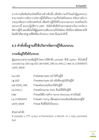 71
จากความสัมพันธ์ของไฟล์ทั้งสามข้างต้นนั้น เมื่อมีความเข้าใจแล้วผู้ดูแลระบบ
สามารถทาการจัดการบริหารผู้ใช้ได้โดยการแก้ไขไฟล์โดยตรง หรืออาจมีการ
ประยุกต์โดยการเขียนสคริปต์ เพื่อสร้างผู้ใช้ให้กับระบบหลายๆ คนพร้อมกัน
นอกจากนี้ ระบบปฏิบัติการ UNIX ยังมีคาสั่งที่สร้างความสะดวกในการบริหาร
จัดการผู้ใช้ และเพื่อไม่ให้ผู้ดูแลระบบเสียเวลาแก้ไขไฟล์เอง ซึ่งมีโอกาสผิดพลาดได้
โดยมีคาสั่งมาตรฐานที่ติดตั้งมากับระบบ UNIX ที่แนะนาดังนี้
6.3 คาสั่งพื้นฐานที่ใช้บริหารจัดการผู้ใช้บนระบบ
การเพิ่มผู้ใช้ให้กับระบบ
ผู้ดูแลระบบสามารถเพิ่มผู้ใช้ โดยการใช้คาสั่ง useradd ซึ่งมี option ทั่วไปดังนี้
useradd [-u UID] [-g GID] [-d HOME_DIR] [-s SHELL] [-m] [-c COMMENT]
USER_NAME
[-u UID] กาหนดหมายเลข UID ให้กับผู้ใช้
[-g GID] กาหนดหมายเลข GID หรือชื่อกลุ่มให้กับผู้ใช้
[-d HOME_DIR] กาหนดไดเรกทอรีแรกให้กับผู้ใช้
[-s SHELL] กาหนดโปรแกรม Shell ที่จะใช้ให้กับผู้ใช้
[-m] กาหนดให้มีการสร้าง Home Directory หากยังไม่มี
[-c COMMENT] กาหนดค่า String เพื่อแสดงรายละเอียดเพิ่มเติมของผู้ใช้
USER_NAME กาหนด ชื่อที่ใช้เข้าถึงระบบ
ตัวอย่างคาสั่ง
# useradd -u 777 -g test -d /home/test -s /bin/sh -m -c test_comment
test
 