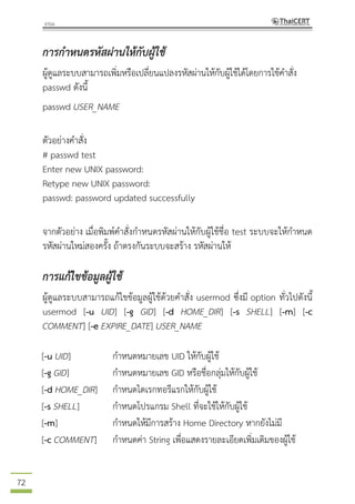 72
การกาหนดรหัสผ่านให้กับผู้ใช้
ผู้ดูแลระบบสามารถเพิ่มหรือเปลี่ยนแปลงรหัสผ่านให้กับผู้ใช้ได้โดยการใช้คาสั่ง
passwd ดังนี้
passwd USER_NAME
ตัวอย่างคาสั่ง
# passwd test
Enter new UNIX password:
Retype new UNIX password:
passwd: password updated successfully
จากตัวอย่าง เมื่อพิมพ์คาสั่งกาหนดรหัสผ่านให้กับผู้ใช้ชื่อ test ระบบจะให้กาหนด
รหัสผ่านใหม่สองครั้ง ถ้าตรงกันระบบจะสร้าง รหัสผ่านให้
การแก้ไขข้อมูลผู้ใช้
ผู้ดูแลระบบสามารถแก้ไขข้อมูลผู้ใช้ด้วยคาสั่ง usermod ซึ่งมี option ทั่วไปดังนี้
usermod [-u UID] [-g GID] [-d HOME_DIR] [-s SHELL] [-m] [-c
COMMENT] [-e EXPIRE_DATE] USER_NAME
[-u UID] กาหนดหมายเลข UID ให้กับผู้ใช้
[-g GID] กาหนดหมายเลข GID หรือชื่อกลุ่มให้กับผู้ใช้
[-d HOME_DIR] กาหนดไดเรกทอรีแรกให้กับผู้ใช้
[-s SHELL] กาหนดโปรแกรม Shell ที่จะใช้ให้กับผู้ใช้
[-m] กาหนดให้มีการสร้าง Home Directory หากยังไม่มี
[-c COMMENT] กาหนดค่า String เพื่อแสดงรายละเอียดเพิ่มเติมของผู้ใช้
 