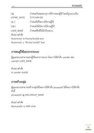 73
[-e
EXPIRE_DATE]
กาหนดวันหมดอายุการใช้งานของผู้ใช้ โดยมีรูปแบบเป็น
YYYY-MM-DD
[-L ] กาหนดให้ปิดการใช้งานผู้ใช้
[-U ] กาหนดให้เปิดการใช้งานผู้ใช้
USER_NAME กาหนดชื่อที่ใช้เข้าถึงระบบ
ตัวอย่างคาสั่ง
#usermod -d /home/test02 test
#usermod -c "Mr.test test02" test
การลบผู้ใช้ออกจากระบบ
ผู้ดูแลระบบสามารถลบผู้ใช้ออกจากระบบ โดยการใช้คาสั่ง userdel เช่น
userdel USER_NAME
ตัวอย่างคาสั่ง
# userdel test02
การสร้างกลุ่ม
ผู้ดูแลระบบสามารถสร้างกลุ่มได้โดยการใช้คาสั่ง groupadd ได้โดยการใช้คาสั่ง
ดังนี้
groupadd [-g GID] GROUP_NAME
ตัวอย่างคาสั่ง
#groupadd -g 1000 etda
 