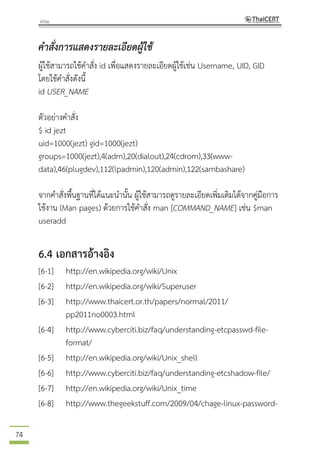 74
คาสั่งการแสดงรายละเอียดผู้ใช้
ผู้ใช้สามารถใช้คาสั่ง id เพื่อแสดงรายละเอียดผู้ใช้เช่น Username, UID, GID
โดยใช้คาสั่งดังนี้
id USER_NAME
ตัวอย่างคาสั่ง
$ id jezt
uid=1000(jezt) gid=1000(jezt)
groups=1000(jezt),4(adm),20(dialout),24(cdrom),33(www-
data),46(plugdev),112(lpadmin),120(admin),122(sambashare)
จากคาสั่งพื้นฐานที่ได้แนะนานั้น ผู้ใช้สามารถดูรายละเอียดเพิ่มเติมได้จากคู่มือการ
ใช้งาน (Man pages) ด้วยการใช้คาสั่ง man [COMMAND_NAME] เช่น $man
useradd
6.4 เอกสารอ้างอิง
[6-1] http://en.wikipedia.org/wiki/Unix
[6-2] http://en.wikipedia.org/wiki/Superuser
[6-3] http://www.thaicert.or.th/papers/normal/2011/
pp2011no0003.html
[6-4] http://www.cyberciti.biz/faq/understanding-etcpasswd-file-
format/
[6-5] http://en.wikipedia.org/wiki/Unix_shell
[6-6] http://www.cyberciti.biz/faq/understanding-etcshadow-file/
[6-7] http://en.wikipedia.org/wiki/Unix_time
[6-8] http://www.thegeekstuff.com/2009/04/chage-linux-password-
 