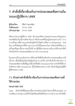 77
7. คาสั่งที่เกี่ยวข้องกับการประมวลผลข้อความใน
ระบบปฏิบัติการ UNIX
ผู้เรียบเรียง: วิศัลย์ ประสงค์สุข
วันที่เผยแพร่: 15 พ.ย. 2554
ปรับปรุงล่าสุด: 15 พ.ย. 2554
เนื่องจากระบบปฏิบัติการ UNIX พิจารณาทรัพยากรทุกอย่างบนระบบในรูปแบบ
ของไฟล์ไม่เว้นแม้กระทั่งฮาร์ดแวร์ หรือโปรเซสที่รันอยู่ในหน่วยความจา [7-1]
การแก้ไขการตั้งค่าระบบส่วนใหญ่จึงทาในไฟล์การตั้งค่า (Configuration file)
ในบางครั้งไฟล์เหล่านี้ก็ความยาวมากทาให้ไม่สะดวกในการค้นหาสิ่งที่ต้องการ
แก้ไขแต่ปัญหานี้สามารถแก้ไขได้ หากผู้ใช้มีความสามารถในการใช้งานคาสั่งที่
เกี่ยวข้องกับการประมวลผลข้อความ (Text Processing)
ในบทความนี้ จะยกตัวอย่างการใช้งานคาสั่งที่เกี่ยวข้องกับการประมวลข้อความที่
ใช้บ่อย เพื่อให้ผู้เริ่มต้นหรือผู้สนใจสามารถใช้งานคาสั่งที่เกี่ยวข้องกับการ
ประมวลผลข้อความขั้นพื้นฐานได้ โดยใช้ไฟล์ /etc/passwd ในการสาธิตวิธีใช้งาน
คาสั่งต่างๆ ไฟล์ /etc/passwd นี้เป็นไฟล์ของระบบ UNIX ซึ่งเก็บข้อมูลบัญชีชื่อ
ผู้ใช้ของระบบ UNIX
7.1 ตัวอย่างคาสั่งที่เกี่ยวข้องกับการประมวลผลข้อความที่
ใช้งานบ่อย
head และ tail
head เป็นคาสั่งที่ใช้แสดงเนื้อหาส่วนต้นของไฟล์ (โดยค่าตั้งต้นจะแสดง 10
บรรทัดแรก) ส่วนมากจะใช้กับไฟล์หรือผลลัพธ์ที่เกิดจากการทางานจากคาสั่งอื่น
 