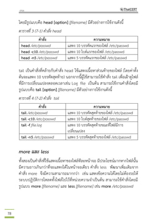 78
โดยมีรูปแบบคือ head [option] [filename] มีตัวอย่างการใช้งานดังนี้
ตารางที่ 3 (7-1) คาสั่ง head
คาสั่ง ความหมาย
head /etc/passwd แสดง 10 บรรทัดแรกของไฟล์ /etc/passwd
head -c10 /etc/passwd แสดง 10 ไบต์แรกของไฟล์ /etc/passwd
head -n5 /etc/passwd แสดง 5 บรรทัดแรกของไฟล์ /etc/passwd
tail เป็นคาสั่งที่คล้ายกับคาสั่ง head ใช้แสดงเนื้อหาส่วนท้ายของไฟล์ (โดยค่าตั้ง
ต้นจะแสดง 10 บรรทัดสุดท้าย) นอกจากนี้ผู้ใช้สามารถใช้คาสั่ง tail เพื่อเฝ้าดูไฟล์
ที่มีการเปลี่ยนแปลงตลอดเวลาเช่น Log file เป็นต้น สามารถใช้งานคาสั่งโดยมี
รูปแบบคือ tail [option] [filename] มีตัวอย่างการใช้งานดังนี้
ตารางที่ 4 (7-2) คาสั่ง tail
คาสั่ง ความหมาย
tail /etc/passwd แสดง 10 บรรทัดสุดท้ายของไฟล์ /etc/passwd
tail -c10 /etc/passwd แสดง 10 ไบต์สุดท้ายของไฟล์ /etc/passwd
tail -f file.log แสดง 10 บรรทัดสุดท้ายขณะที่ไฟล์มีการ
เปลี่ยนแปลง
tail -n5 /etc/passwd แสดง 5 บรรทัดสุดท้ายของไฟล์ /etc/passwd
more และ less
ทั้งสองเป็นคาสั่งที่ใช้แสดงเนื้อหาของไฟล์ทีละหน้าจอ มีประโยชน์มากหากไฟล์นั้น
มีความยาวเกินกว่าที่จะแสดงได้ในหน้าจอเดียว คาสั่ง less พัฒนาเพิ่มเติมจาก
คาสั่ง more จึงมีความสามารถมากกว่า เช่น แสดงข้อความได้โดยไม่ต้องรอให้
ระบบปฏิบัติการโหลดทั้งไฟล์ไปไว้ที่หน่วยความจาเป็นต้น สามารถใช้คาสั่งโดยมี
รูปแบบ more [filename] และ less [filename] เช่น more /etc/passwd
 