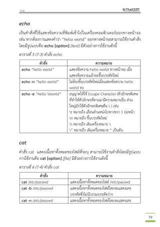 79
echo
เป็นคาสั่งที่ใช้แสดงข้อความที่พิมพ์เข้าไปในเครื่องคอมพิวเตอร์ออกทางหน้าจอ
เช่น หากต้องการแสดงคาว่า “hello world” ออกทางหน้าจอสามารถใช้งานคาสั่ง
โดยมีรูปแบบคือ echo [option] [text] มีตัวอย่างการใช้งานดังนี้
ตารางที่ 5 (7-3) คาสั่ง echo
คาสั่ง ความหมาย
echo “hello world” แสดงข้อความ hello world ทางหน้าจอ เมื่อ
แสดงข้อความแล้วจะขึ้นบรรทัดใหม่
echo -n “hello world” ไม่ต้องขึ้นบรรทัดใหม่เมื่อแสดงข้อความ hello
world จบ
echo -e “hello tworld” อนุญาตให้ใช้ Escape Character (ตัวอักษรพิเศษ
ที่ทาให้ตัวอักษรที่ตามมามีความหมายอื่น ส่วน
ใหญ่มักใช้ตัวอักษรพิเศษคือ  ) เช่น
t หมายถึง เลื่อนตาแหน่งไปทางขวา 1 ย่อหน้า
n หมายถึง ขึ้นบรรทัดใหม่
 หมายถึง เติมเครื่องหมาย 
” หมายถึง เติมเครื่องหมาย “ เป็นต้น
cat
คาสั่ง cat แสดงเนื้อหาทั้งหมดของไฟล์ที่ระบุ สามารถใช้งานคาสั่งโดยมีรูปแบบ
การใช้งานคือ cat [option] [file] มีตัวอย่างการใช้งานดังนี้
ตารางที่ 6 (7-4) คาสั่ง cat
คาสั่ง ความหมาย
cat /etc/passwd แสดงเนื้อหาทั้งหมดของไฟล์ /etc/passwd
cat -b /etc/passwd แสดงเนื้อหาทั้งหมดของไฟล์โดยจะแสดงเลข
บรรทัดซึ่งไม่นับรวมบรรทัดว่าง
cat -n /etc/passwd แสดงเนื้อหาทั้งหมดของไฟล์โดยจะแสดงเลข
 