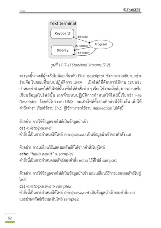 82
รูปที่ 17 (7-1) Standard Streams [7-2]
ตรงจุดนี้น่าจะมีผู้สงสัยไม่น้อยเกี่ยวกับ File descriptor ซึ่งสามารถอธิบายอย่าง
ง่ายคือ ในขณะที่ระบบปฏิบัติการ UNIX เปิดไฟล์ที่ต้องการใช้งาน ระบบจะ
กาหนดค่าตัวเลขให้กับไฟล์นั้น เพื่อให้คาสั่งต่างๆ เรียกใช้งานเมื่อต้องการอ่านหรือ
เขียนข้อมูลในไฟล์นั้น เลขที่ระบบปฏิบัติการกาหนดให้ไฟล์นี้เรียกว่า File
Descriptor โดยทั่วไประบบ UNIX จะเปิดไฟล์ทั้งสามที่กล่าวไว้ข้างต้น เพื่อให้
คาสั่งต่างๆ เรียกใช้งาน [7-3] ผู้ใช้สามารถใช้งาน Redirection ได้ดังนี้
ตัวอย่าง การใช้ข้อมูลจากไฟล์เป็นข้อมูลนาเข้า
cat < /etc/passwd
คาสั่งนี้เป็นการกาหนดให้ไฟล์ /etc/passwd เป็นข้อมูลนาเข้าของคาสั่ง cat
ตัวอย่าง การเปลี่ยนวิธีแสดงผลลัพธ์ที่ได้จากคาสั่งไปสู่ไฟล์
echo “hello world” > sample1
คาสั่งนี้เป็นการกาหนดผลลัพธ์ของคาสั่ง echo ไว้ที่ไฟล์ sample1
ตัวอย่าง การใช้ข้อมูลจากไฟล์เป็นข้อมูลนาเข้า และเปลี่ยนวิธีการแสดงผลลัพธ์ไปสู่
ไฟล์
cat < /etc/passwd > sample2
คาสั่งนี้เป็นการกาหนดให้ไฟล์ /etc/password เป็นข้อมูลนาเข้าของคาสั่ง cat
และนาผลลัพธ์เขียนลงในไฟล์ sample2
 