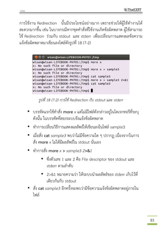 83
การใช้งาน Redirection นั้นมีประโยชน์อย่างมาก เพราะช่วยให้ผู้ใช้ทางานได้
สะดวกมากขึ้น เช่น ในบางกรณีหากชุดคาสั่งที่ใช้งานเกิดข้อผิดพลาด ผู้ใช้สามารถ
ใช้ Redirection ร่วมกับ stdout และ stderr เพื่อเปลี่ยนการแสดงผลข้อความ
แจ้งข้อผิดพลาดมาเขียนลงไฟล์ดังรูปที่ 18 (7-2)
รูปที่ 18 (7-2) การใช้ Redirection กับ stdout และ stderr
• บรรทัดแรกใช้คาสั่ง more x แต่ไม่มีไฟล์ดังกล่าวอยู่ในไดเรกทอรีที่ระบุ
ดังนั้น ในบรรทัดที่สองระบบจึงแจ้งข้อผิดพลาด
• ทาการเปลี่ยนวิธีการแสดงผลลัพธ์ให้เขียนลงในไฟล์ sample3
• เมื่อสั่ง cat sample3 พบว่าไม่มีข้อความใด ๆ ปรากฏ เนื่องจากในการ
สั่ง more x ไม่ได้มีผลลัพธ์ใน stdout นั่นเอง
• ทาการสั่ง more x > sample3 2>&1
• ซึ่งตัวเลข 1 และ 2 คือ File descriptor ของ stdout และ
stderr ตามลาดับ
• 2>&1 หมายความว่า ให้ระบบนาผลลัพธ์ของ stderr เก็บไว้ที่
เดียวกันกับ stdout
• สั่ง cat sample3 อีกครั้งจะพบว่ามีข้อความแจ้งข้อผิดพลาดอยู่ภายใน
ไฟล์
 