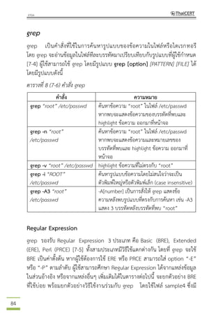 84
grep
grep เป็นคาสั่งที่ใช้ในการค้นหารูปแบบของข้อความในไฟล์หรือไดเรกทอรี
โดย grep จะอ่านข้อมูลในไฟล์ทีละบรรทัดมาเปรียบเทียบกับรูปแบบที่ผู้ใช้กาหนด
[7-4] ผู้ใช้สามารถใช้ grep โดยมีรูปแบบ grep [option] [PATTERN] [FILE] ได้
โดยมีรูปแบบดังนี้
ตารางที่ 8 (7-6) คาสั่ง grep
คาสั่ง ความหมาย
grep “root” /etc/passwd ค้นหาข้อความ “root” ในไฟล์ /etc/passwd
หากพบจะแสดงข้อความของบรรทัดที่พบและ
highlight ข้อความ ออกมาที่หน้าจอ
grep -n “root”
/etc/passwd
ค้นหาข้อความ “root” ในไฟล์ /etc/passwd
หากพบจะแสดงข้อความและหมายเลขของ
บรรทัดที่พบและ highlight ข้อความ ออกมาที่
หน้าจอ
grep -v “root” /etc/passwd highlight ข้อความที่ไม่ตรงกับ “root”
grep -i “ROOT”
/etc/passwd
ค้นหารูปแบบข้อความโดยไม่สนใจว่าจะเป็น
ตัวพิมพ์ใหญ่หรือตัวพิมพ์เล็ก (case insensitive)
grep -A3 “root”
/etc/passwd
-A[number] เป็นการสั่งให้ grep แสดงข้อ
ความหลังพบรูปแบบที่ตรงกับการค้นหา เช่น -A3
แสดง 3 บรรทัดหลังบรรทัดที่พบ “root”
Regular Expression
grep รองรับ Regular Expression 3 ประเภท คือ Basic (BRE), Extended
(ERE), Perl (PRCE) [7-5] ทั้งสามประเภทมีวิธีใช้แตกต่างกัน โดยที่ grep จะใช้
BRE เป็นค่าตั้งต้น หากผู้ใช้ต้องการใช้ ERE หรือ PRCE สามารถใส่ option “-E”
หรือ “-P” ตามลาดับ ผู้ใช้สามารถศึกษา Regular Expression ได้จากแหล่งข้อมูล
ในส่วนอ้างอิง หรือจากแหล่งอื่นๆ เพิ่มเติมได้ในตารางต่อไปนี้ จะยกตัวอย่าง BRE
ที่ใช้บ่อย พร้อมยกตัวอย่างวิธีใช้งานร่วมกับ grep โดยใช้ไฟล์ sample4 ซึ่งมี
 