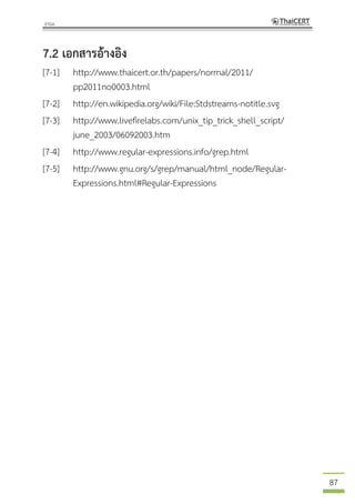 87
7.2 เอกสารอ้างอิง
[7-1] http://www.thaicert.or.th/papers/normal/2011/
pp2011no0003.html
[7-2] http://en.wikipedia.org/wiki/File:Stdstreams-notitle.svg
[7-3] http://www.livefirelabs.com/unix_tip_trick_shell_script/
june_2003/06092003.htm
[7-4] http://www.regular-expressions.info/grep.html
[7-5] http://www.gnu.org/s/grep/manual/html_node/Regular-
Expressions.html#Regular-Expressions
 