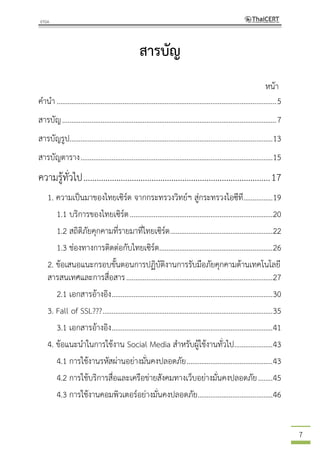 7
สารบัญ
หน้า
คานา........................................................................................................................5
สารบัญ.....................................................................................................................7
สารบัญรูป...............................................................................................................13
สารบัญตาราง.........................................................................................................15
ความรู้ทั่วไป.....................................................................................17
1. ความเป็นมาของไทยเซิร์ต จากกระทรวงวิทย์ฯ สู่กระทรวงไอซีที................19
1.1 บริการของไทยเซิร์ต..............................................................................20
1.2 สถิติภัยคุกคามที่รายมาที่ไทยเซิร์ต........................................................22
1.3 ช่องทางการติดต่อกับไทยเซิร์ต..............................................................26
2. ข้อเสนอแนะกรอบขั้นตอนการปฏิบัติงานการรับมือภัยคุกคามด้านเทคโนโลยี
สารสนเทศและการสื่อสาร................................................................................27
2.1 เอกสารอ้างอิง........................................................................................30
3. Fall of SSL???.............................................................................................35
3.1 เอกสารอ้างอิง........................................................................................41
4. ข้อแนะนาในการใช้งาน Social Media สาหรับผู้ใช้งานทั่วไป.....................43
4.1 การใช้งานรหัสผ่านอย่างมั่นคงปลอดภัย...............................................43
4.2 การใช้บริการสื่อและเครือข่ายสังคมทางเว็บอย่างมั่นคงปลอดภัย........45
4.3 การใช้งานคอมพิวเตอร์อย่างมั่นคงปลอดภัย.........................................46
 