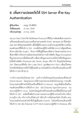 89
8. เพิ่มความปลอดภัยให้ SSH Server ด้วย Key
Authentication
ผู้เรียบเรียง: เจษฎา ช้างสีสังข์
วันที่เผยแพร่: 21 พ.ย. 2554
ปรับปรุงล่าสุด: 21 พ.ย. 2554
Secure Shell (SSH) คือ โพรโทคอล (Protocol) ที่ใช้ในการติดต่อสื่อสารระหว่าง
เครื่องคอมพิวเตอร์บนระบบเครือข่ายผ่านพอร์ท (Port) หมายเลข 22 ซึ่งโพรโท-
คอล SSH มีวัตถุประสงค์หลัก เพื่อให้ผู้ใช้งานสามารถเข้าควบคุมหรือสั่งการเครื่อง
คอมพิวเตอร์ที่ให้บริการ SSH ตามสิทธิของผู้ใช้งานซึ่งได้มาจากการพิสูจน์ตัวตน
ด้วยการล็อกอิน (Login) ด้วยการใช้ชื่อผู้ใช้และรหัสผ่าน โดยผ่านช่องทางการ
สื่อสารที่มีการรักษาความมั่นคงปลอดภัยด้วยการเข้ารหัสลับ ข้อมูล (Encryption)
ซึ่งถูกออกแบบมาเพื่อใช้แทนที่การสื่อสารข้อมูลบนระบบเครือข่ายที่ส่งข้อมูลแบบ
ไม่ได้เข้ารหัสลับ (Plaintext) เช่น Telnet, Rlogin หรือ FTP ปัจจุบันโพรโทคอล
SSH มีสองเวอร์ชั่นคือ SSH-1 และ SSH-2 (ถูกพัฒนาจาก SSH-1 เพื่อแก้ไขช่อง
โหว่หรือข้อผิดพลาดที่ทาให้ผู้โจมตีสามารถโจมตีเข้ามายังเครื่องคอมพิวเตอร์ที่
ให้บริการ SSH ได้ [8-1])
การทางานของโพรโทคอล SSH จะทางานในลักษณะไคลเอนต์และเซิร์ฟเวอร์
(Client-Server) โดยรูปแบบการใช้งานจะประกอบไปด้วยโปรแกรม 2 ส่วนคือ
โปรแกรมส่วนที่ทาหน้าที่เป็นเครื่องที่ให้บริการ (Server) จะถูกติดตั้งลงที่เครื่อง
คอมพิวเตอร์ที่ต้องการให้บริการ SSH เช่น โปรแกรม OpenSSH-Server บน
ระบบปฏิบัติการ Linux โดยส่วนใหญ่แล้วเครื่องคอมพิวเตอร์ที่ติดตั้งโปรแกรมที่
ให้บริการ SSH จะติดตั้งเพื่ออานวยความสะดวกแก่ผู้ใช้งานร่วมกับบริการอื่นๆ
ควบคู่ไป เช่น บริการเว็บเซิร์ฟเวอร์ หรือบริการอัพโหลดไฟล์ เป็นต้น และ
โปรแกรมอีกส่วนจะทาหน้าที่เป็นผู้เชื่อมต่อ (Client) ไปยังเครื่องคอมพิวเตอร์ที่
ให้บริการ SSH เช่น โปรแกรม PuTTY [8-2] บนระบบปฏิบัติการ Windows หรือ
 