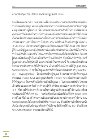 90
โปรแกรม OpenSSH-Client บนระบบปฏิบัติการ Linux
ถึงแม้โพรโทคอล SSH จะมีข้อดีในเรื่องของการรักษาความมั่นคงปลอดภัยโดยมี
การเข้ารหัสลับข้อมูล และมีการล็อกอินก่อนการเข้าใช้งาน แต่ก็ยังพบว่ามีโอกาสสูง
ที่จะถูกโจมตีจากผู้ไม่หวังดี เนื่องจากผลลัพธ์และความสาเร็จในการเข้าโจมตีอาจ
หมายถึงการได้รับสิทธิในการเข้าควบคุมและสั่งการเครื่องคอมพิวเตอร์ที่ให้บริการ
นั้นทันที โดยลักษณะการโจมตีที่เกิดขึ้นมักจะมาจากการใช้เทคนิคในการเข้าโจมตีที่
เครื่องคอมพิวเตอร์ที่ให้บริการโดยตรง เช่น การโจมตีด้วยวิธีการสุ่มรหัสผ่าน
(Brute-force) เพื่อพยายามเข้าสู่ระบบเครื่องคอมพิวเตอร์ที่ให้บริการ SSH ซึ่งหาก
ผู้ใช้งานหรือผู้ดูแลระบบตั้งค่ารหัสผ่านในการล็อกอินง่ายเกินไปก็จะทาให้โอกาสใน
การโจมตีสาเร็จง่ายมากขึ้น โดยแนวทางในการป้องกันที่ได้ผลลัพธ์ดีที่สุด คือ การ
รู้ทันการโจมตีและรู้วิธีในการป้องกันการโจมตีดังกล่าว ซึ่งหนึ่งในวิธีการป้องกันที่
ผู้ดูแลระบบส่วนใหญ่นิยมใช้ และจะกล่าวถึงในบทความนี้ คือ การเปลี่ยนวิธีการ
ล็อกอินจากวิธีการปกติที่ใช้รหัสผ่าน เป็นการใช้เทคนิคการใช้คู่กุญแจ (Key
Authentication) [8-3] ซึ่งเป็นรูปแบบการเข้ารหัสแบบอสมมาตร (Asymmetric-
key cryptography) โดยมีการสร้างคู่กุญแจ ซึ่งจะประกอบไปด้วยกุญแจ
สาธารณะ (Public Key) และ กุญแจส่วนตัว (Private Key) มีหลักการทางานคือ
ถ้าใช้กุญแจ A ในการเข้ารหัสลับ จะต้องใช้กุญแจ B ในการถอดรหัสลับ โดยการ
เข้ารหัสและถอดรหัสดังกล่าวจะใช้ฟังก์ชันทางคณิตศาสตร์เข้ามาช่วย
[8-4] ซึ่งการใช้หลักการดังกล่าวในการพิสูจน์ตัวตนของผู้ใช้งานกับเครื่อง
คอมพิวเตอร์ที่ให้บริการ SSH จะช่วยป้องกันการโจมตีด้วยวิธีการ Brute-force
จากผู้โจมตีได้ และยังสามารถเพิ่มความมั่นคงปลอดภัยจากการใช้งาน Key
Authentication ได้โดยการเข้ารหัสลับ Private key ด้วยรหัสผ่านอีกขั้นตอนหนึ่ง
เพื่อป้องกันบุคคลอื่นนากุญแจดังกล่าวไปใช้งาน ซึ่งวิธีการใช้งาน SSH ด้วยวิธีการ
Key Authentication สามารถอธิบายได้ดังนี้
 
