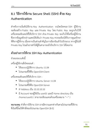 91
8.1 วิธีการใช้งาน Secure Shell (SSH) ด้วย Key
Authentication
สาหรับการเริ่มต้นใช้งาน Key Authentication บนโพรโทคอล SSH ผู้ใช้งาน
จะต้องสร้าง Public Key และ Private Key โดย Public Key จะถูกเก็บไว้ที่
เครื่องคอมพิวเตอร์ที่ให้บริการ SSH ส่วน Private Key จะเก็บไว้ที่เครื่องผู้ใช้งาน
ซึ่งจากข้อมูลดังกล่าวแสดงให้เห็นว่า Private Key ควรจะต้องได้รับการดูแลรักษา
ที่ดีจากผู้ใช้งาน เนื่องจากเป็นส่วนสาคัญในการล๊อกอินเข้าไปยังระบบ หากผู้อื่นได้
Private Key ไปแล้วอาจทาให้ผู้อื่นสามารถเข้าถึงบริการ SSH ได้โดยง่าย
ตัวอย่างการใช้งาน SSH Key Authentication
จาลองระบบดังนี้
เครื่องผู้ใช้งานฝั่งไคลเอนต์ :
• ใช้ระบบปฏิบัติการ Ubuntu 11.04
• โปรแกรมที่ใช้คือ OpenSSH-Client
เครื่องคอมพิวเตอร์ที่ให้บริการ SSH :
• ใช้ระบบปฏิบัติการ Ubuntu Server 11.04
• โปรแกรมที่ใช้คือ OpenSSH-Server
• IP Address เป็น 10.10.10.10
• มี Account ของผู้ใช้เป็น user01 และมี Home directory เป็น
/home/user01 ( สามารถเขียนแทนด้วยเครื่องหมาย “~” )
หมายเหตุ: คาสั่งการใช้งาน SSH อาจมีความแตกต่างกันตามโปรแกรมที่ใช้งาน
ซึ่งในที่นี้จะใช้คาสั่งของโปรแกรม OpenSSH [8-5]
 