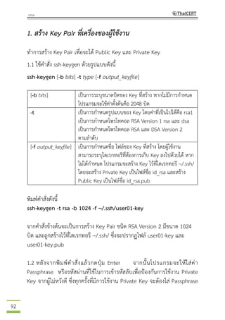 92
1. สร้าง Key Pair ที่เครื่องของผู้ใช้งาน
ทาการสร้าง Key Pair เพื่อจะได้ Public Key และ Private Key
1.1 ใช้คาสั่ง ssh-keygen ด้วยรูปแบบดังนี้
ssh-keygen [-b bits] -t type [-f output_keyfile]
[-b bits] เป็นการระบุขนาดบิตของ Key ที่สร้าง หากไม่มีการกาหนด
โปรแกรมจะใช้ค่าตั้งต้นคือ 2048 บิต
-t เป็นการกาหนดรูปแบบของ Key โดยค่าที่เป็นไปได้คือ rsa1
เป็นการกาหนดโพรโทคอล RSA Version 1 rsa และ dsa
เป็นการกาหนดโพรโทคอล RSA และ DSA Version 2
ตามลาดับ
[-f output_keyfile] เป็นการกาหนดชื่อ ไฟล์ของ Key ที่สร้าง โดยผู้ใช้งาน
สามารถระบุไดเรกทอรีที่ต้องการเก็บ Key ลงไปด้วยได้ หาก
ไม่ได้กาหนด โปรแกรมจะสร้าง Key ไว้ที่ไดเรกทอรี ~/.ssh/
โดยจะสร้าง Private Key เป็นไฟล์ชื่อ id_rsa และสร้าง
Public Key เป็นไฟล์ชื่อ id_rsa.pub
พิมพ์คาสั่งดังนี้
ssh-keygen -t rsa -b 1024 -f ~/.ssh/user01-key
จากคาสั่งข้างต้นจะเป็นการสร้าง Key Pair ชนิด RSA Version 2 มีขนาด 1024
บิต และถูกสร้างไว้ที่ไดเรกทอรี ~/.ssh/ ซึ่งจะปรากฏไฟล์ user01-key และ
user01-key.pub
1.2 หลังจากพิมพ์คาสั่งแล้วกดปุ่ม Enter จากนั้นโปรแกรมจะให้ใส่ค่า
Passphrase หรือรหัสผ่านที่ใช้ในการเข้ารหัสลับเพื่อป้องกันการใช้งาน Private
Key จากผู้ไม่หวังดี ซึ่งทุกครั้งที่มีการใช้งาน Private Key จะต้องใส่ Passphrase
 