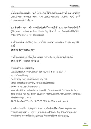 93
นี้เพื่อปลดล็อคจึงจะใช้งานได้ โดยผลลัพธ์ที่ได้หลังจากการใช้คาสั่งจะพบว่ามีไฟล์
user01-key (Private Key) และ user01-key.pub (Public Key) อยู่ที่
/home/user01/ หรือ ~/
1.3 เมื่อสร้าง Key เสร็จ ควรปรับปรุงสิทธิในการเข้าถึง Key เช่นกาหนดสิทธิให้
ผู้ใช้งานสามารถอ่านและเขียน Private Key ได้เท่านั้น และกาหนดสิทธิให้ผู้ใช้อื่น
สามารถอ่าน Public Key ได้อย่างเดียว
คาสั่งในการตั้งค่าสิทธิให้ผู้ใช้งานเท่านั้นที่สามารถอ่านและเขียน Private Key ได้มี
ดังนี้
chmod 600 user01-key
คาสั่งในการตั้งค่าสิทธิให้ผู้อื่นสามารถอ่าน Public Key ได้อย่างเดียวมีดังนี้
chmod 644 user01-key.pub
ตัวอย่างคาสั่งการสร้าง Key
user01@test:/home/user01$ ssh-keygen -t rsa -b 1024 -f
~/.ssh/user01-key
Generating public/private rsa key pair.
Enter passphrase (empty for no passphrase):
Enter same passphrase again:
Your identification has been saved in /home/user01/.ssh/user01-key.
Your public key has been saved in /home/user01/.ssh/user01-key.pub.
The key fingerprint is:
48:34:5a:68:a0:77:a1:3e:b8:55:20:25:51:8c:f5:fe user01@test
หากต้องการเปลี่ยน Passphrase สามารถทาได้โดยใช้คาสั่ง ssh-keygen โดย
กาหนดพารามิเตอร์ -p และระบุตาแหน่งของ Private Key ด้วยพารามิเตอร์ -f
ตัวอย่างคาสั่งการเปลี่ยน Passphrase ที่ล็อกการใช้งาน Private Key
 