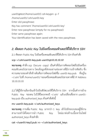 94
user01@test:/home/user01$ ssh-keygen -p -f
/home/user01/.ssh/user01-key
Enter old passphrase:
Key has comment '/home/user01/.ssh/user01-key'
Enter new passphrase (empty for no passphrase):
Enter same passphrase again:
Your identification has been saved with the new passphrase.
2. คัดลอก Public Key ไปยังเครื่องคอมพิวเตอร์ที่ให้บริการ SSH
2.1 คัดลอก Public Key ไปยังเครื่องคอมพิวเตอร์ที่ให้บริการ SSH ด้วยคาสั่ง
scp ~/.ssh/user01-key.pub user01@10.10.10.10
หมายเหตุ: คาสั่ง scp (Secure copy) เป็นคาสั่งในการคัดลอกไฟล์ไปยังเครื่อง
คอมพิวเตอร์ปลายทาง โดยข้อมูลที่ส่งจะผ่านช่องทางที่มีการเข้ารหัสลับ ซึ่ง
ความหมายของคาสั่งข้างต้นคือการคัดลอกไฟล์ชื่อ user01-key.pub ที่อยู่ใน
~/.ssh/ ไปที่ /home/user01/ ของเครื่องคอมพิวเตอร์ปลายทางที่มี IP Address
10.10.10.10
2.2 ให้ผู้ใช้งานล็อกอินเข้าไปยังเซิร์ฟเวอร์ที่ให้บริการ SSH จากนั้นทาการย้าย
Public Key ของตน ไปไว้ที่ไดเรกทอรี ~/.ssh/ แล้วเปลี่ยนชื่อจาก user01-
key.pub เป็น authorized_keys ด้วยคาสั่งดังนี้
mv user01-key.pub ~/.ssh/authorized_keys
หมายเหตุ: การเพิ่ม Public Key มากกว่า 1 key เข้าไปยังระบบของผู้ใช้งาน
สามารถทาได้โดยการนา Public Key ใหม่มาต่อท้ายเนื้อหาในไฟล์
authorized_keys ด้วยคาสั่ง
cat ~/user01-key2.pub >> ~/.ssh/authorized_keys
 