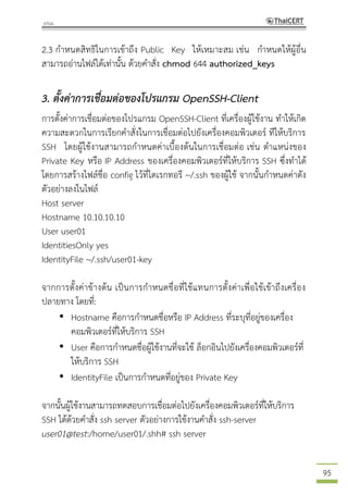 95
2.3 กาหนดสิทธิในการเข้าถึง Public Key ให้เหมาะสม เช่น กาหนดให้ผู้อื่น
สามารถอ่านไฟล์ได้เท่านั้น ด้วยคาสั่ง chmod 644 authorized_keys
3. ตั้งค่าการเชื่อมต่อของโปรแกรม OpenSSH-Client
การตั้งค่าการเชื่อมต่อของโปรแกรม OpenSSH-Client ที่เครื่องผู้ใช้งาน ทาให้เกิด
ความสะดวกในการเรียกคาสั่งในการเชื่อมต่อไปยังเครื่องคอมพิวเตอร์ ทีให้บริการ
SSH โดยผู้ใช้งานสามารถกาหนดค่าเบื้องต้นในการเชื่อมต่อ เช่น ตาแหน่งของ
Private Key หรือ IP Address ของเครื่องคอมพิวเตอร์ที่ให้บริการ SSH ซึ่งทาได้
โดยการสร้างไฟล์ชื่อ config ไว้ที่ไดเรกทอรี ~/.ssh ของผู้ใช้ จากนั้นกาหนดค่าดัง
ตัวอย่างลงในไฟล์
Host server
Hostname 10.10.10.10
User user01
IdentitiesOnly yes
IdentityFile ~/.ssh/user01-key
จากการตั้งค่าข้างต้น เป็นการกาหนดชื่อที่ใช้แทนการตั้งค่าเพื่อใช้เข้าถึงเครื่อง
ปลายทาง โดยที่:
• Hostname คือการกาหนดชื่อหรือ IP Address ที่ระบุที่อยู่ของเครื่อง
คอมพิวเตอร์ที่ให้บริการ SSH
• User คือการกาหนดชื่อผู้ใช้งานที่จะใช้ ล็อกอินไปยังเครื่องคอมพิวเตอร์ที่
ให้บริการ SSH
• IdentityFile เป็นการกาหนดที่อยู่ของ Private Key
จากนั้นผู้ใช้งานสามารถทดสอบการเชื่อมต่อไปยังเครื่องคอมพิวเตอร์ที่ให้บริการ
SSH ได้ด้วยคาสั่ง ssh server ตัวอย่างการใช้งานคาสั่ง ssh-server
user01@test:/home/user01/.shh# ssh server
 