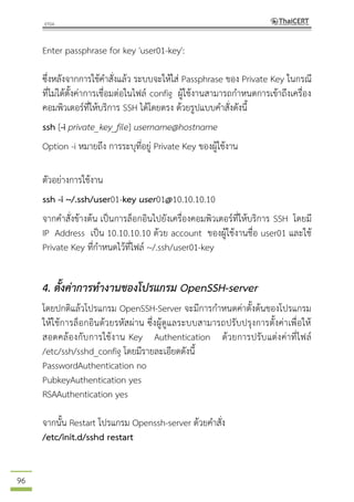 96
Enter passphrase for key 'user01-key':
ซึ่งหลังจากการใช้คาสั่งแล้ว ระบบจะให้ใส่ Passphrase ของ Private Key ในกรณี
ที่ไม่ได้ตั้งค่าการเชื่อมต่อในไฟล์ config ผู้ใช้งานสามารถกาหนดการเข้าถึงเครื่อง
คอมพิวเตอร์ที่ให้บริการ SSH ได้โดยตรง ด้วยรูปแบบคาสั่งดังนี้
ssh [-i private_key_file] username@hostname
Option -i หมายถึง การระบุที่อยู่ Private Key ของผู้ใช้งาน
ตัวอย่างการใช้งาน
ssh -i ~/.ssh/user01-key user01@10.10.10.10
จากคาสั่งข้างต้น เป็นการล็อกอินไปยังเครื่องคอมพิวเตอร์ที่ให้บริการ SSH โดยมี
IP Address เป็น 10.10.10.10 ด้วย account ของผู้ใช้งานชื่อ user01 และใช้
Private Key ที่กาหนดไว้ที่ไฟล์ ~/.ssh/user01-key
4. ตั้งค่าการทางานของโปรแกรม OpenSSH-server
โดยปกติแล้วโปรแกรม OpenSSH-Server จะมีการกาหนดค่าตั้งต้นของโปรแกรม
ให้ใช้การล็อกอินด้วยรหัสผ่าน ซึ่งผู้ดูแลระบบสามารถปรับปรุงการตั้งค่าเพื่อให้
สอดคล้องกับการใช้งาน Key Authentication ด้วยการปรับแต่งค่าที่ไฟล์
/etc/ssh/sshd_config โดยมีรายละเอียดดังนี้
PasswordAuthentication no
PubkeyAuthentication yes
RSAAuthentication yes
จากนั้น Restart โปรแกรม Openssh-server ด้วยคาสั่ง
/etc/init.d/sshd restart
 