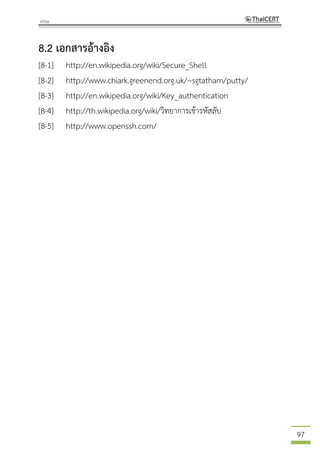 97
8.2 เอกสารอ้างอิง
[8-1] http://en.wikipedia.org/wiki/Secure_Shell
[8-2] http://www.chiark.greenend.org.uk/~sgtatham/putty/
[8-3] http://en.wikipedia.org/wiki/Key_authentication
[8-4] http://th.wikipedia.org/wiki/วิทยาการเข้ารหัสลับ
[8-5] http://www.openssh.com/
 