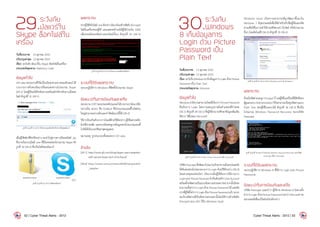 29.ระวังภัย
มัลแวร์ใน
Skype ล็อคไฟล์ใน
เครื่อง
วันที่ประกาศ: 	 13 ตุลาคม 2555
ปรับปรุงล่าสุด: 	13 ตุลาคม 2555
เรื่อง: ระวังภัย มัลแวร์ใน Skype ล็อคไฟล์ในเครื่อง
ประเภทภัยคุกคาม: Malicious Code
ข้อมูลทั่วไป
GFI Labs หน่วยงานที่วิจัยเรื่องภัยคุกคามทางคอมพิวเตอร์ ได้
รายงานการค้นพบมัลแวร์ที่เผยแพร่ผ่านโปรแกรม Skype
[29-1] โดยผู้ใช้จะได้รับข้อความพร้อมลิงก์ส�ำหรับดาวน์โหลด
ไฟล์ ดังรูปที่ 31 (29-1)
รูปที่ 31.������������������������������������������������������
เมื่อผู้ใช้คลิกที่ลิงก์ดังกล่าว จะน�ำไปสู่การดาวน์โหลดไฟล์ .zip
ซึ่งภายในบรรจุไฟล์ .exe ที่มีไอคอนของโปรแกรม Skype ดัง
รูปที่ 32 (29-2) ซึ่งเป็นไฟล์ของมัลแวร์
รูปที่ 32.รูปที่ 32 (29-2) ไฟล์ของมัลแวร์
ผลกระทบ
หากผู้ใช้สั่งรันไฟล์.exeดังกล่าวมัลแวร์จะเข้ารหัสลับ(Encrypt)
ไฟล์ในเครื่องของผู้ใช้ และแสดงหน้าจอให้ผู้ใช้จ่ายเงิน $200
เพื่อปลดล็อครหัสผ่านของไฟล์นั้นๆ ดังรูปที่ 33 (29-3)
รูปที่ 33.รูปที่ 33 (29-3) หน้าจอการปลดล็อครหัสผ่าน
ระบบที่ได้รับผลกระทบ
ระบบปฏิบัติการ Windows ที่ติดตั้งโปรแกรม Skype
ข้อแนะนำ�ในการป้องกันและแก้ไข
หน่วยงานCERTของประเทศโปแลนด์ได้รายงานว่ามัลแวร์ดัง
กล่าวเป็น Worm ชื่อ Dorkbot ซึ่งโปรแกรมแอนตี้ไวรัสส่วน
ใหญ่สามารถตรวจจับและก�ำจัดมัลแวร์นี้ได้ [29-2]
วิธีการป้องกันตัวจากการโจมตีด้วยวิธีดังกล่าว ผู้ใช้ไม่ควรคลิก
ลิงก์ที่น่าสงสัย และควรอัพเดทฐานข้อมูลของโปรแกรมแอนตี้
ไวรัสให้เป็นเวอร์ชันล่าสุดอยู่เสมอ
หมายเหตุ: รูปประกอบทั้งหมดจาก GFI Labs
อ้างอิง
[29-1]	http://www.gfi.com/blog/skype-users-targeted-
with-ransomware-and-click-fraud/
[29-2]	http://www.cert.pl/news/6434/langswitch
_lang/en
 
30.ระวังภัย
Windows
8 เก็บข้อมูลการ
Login ด้วย Picture
Password เป็น
Plain Text
วันที่ประกาศ: 	 13 ตุลาคม 2555
ปรับปรุงล่าสุด: 	13 ตุลาคม 2555
เรื่อง: ระวังภัยWindows8เก็บข้อมูลการLoginด้วยPicture
Password เป็น Plain Text
ประเภทภัยคุกคาม: Intrusion
ข้อมูลทั่วไป
Windows8มีความสามารถใหม่ที่เรียกว่าPicturePassword
ซึ่งเป็นการ Login โดยการแตะรูปภาพในต�ำแหน่งที่ก�ำหนด
[30-1] ดังรูปที่ 34 (30-1) ซึ่งผู้ใช้สามารถศึกษาข้อมูลเพิ่มเติม
ได้จาก วิดีโอของ Microsoft
รูปที่ 34.รูปที่ 34 (30-1) ระบบ Picture Password (ที่มา Microsoft)
บริษัทPasscapeซึ่งพัฒนาโปรแกรมรักษาความมั่นคงปลอดภัย
ได้ค้นพบช่องโหว่ของระบบการ Login ด้วยวิธีดังกล่าว [30-2]
โดยสาเหตุของช่องโหว่ เกิดจากเมื่อผู้ใช้ต้องการใช้งานการ
LoginแบบPicturePasswordจ�ำเป็นต้องสร้างUserAccount
พร้อมตั้งรหัสผ่านเป็นแบบข้อความธรรมดาก่อน จากนั้นจึงจะ
สามารถตั้งค่าการ Login ด้วย Picture Password ได้ แต่หลัง
จากที่ผู้ใช้ตั้งค่าการLoginด้วยPicturePasswordแล้วระบบ
จะเก็บรหัสผ่านที่เป็นข้อความธรรมดานั้นโดยใช้การเข้ารหัสลับ
(Encrypt) แบบ AES ไว้ใน Windows Vault
Windows Vault เป็นความสามารถที่ถูกพัฒนาขึ้นมาใน
Windows 7 มีจุดประสงค์เพื่อใช้ส�ำหรับเก็บชื่อผู้ใช้และรหัส
ผ่านเพื่อใช้ในการเข้าใช้งานเซิร์ฟเวอร์ เว็บไซต์ หรือโปรแกรม
อื่นๆ โดยอัตโนมัติ [30-3] ดังรูปที่ 35 (30-2)
รูปที่ 35.รูปที่ 35 (30-2) ระบบ Windows Vault ใน Windows 7
ผลกระทบ
ถึงแม้รหัสผ่านจะถูก Encrypt ไว้ แต่ผู้ใช้ในเครื่องที่มีสิทธิของ
ผู้ดูแลระบบ(Administrator)ก็ยังสามารถเปิดดูรหัสผ่านแบบ
Plain Text ของผู้ใช้ในระบบได้ ดังรูปที่ 36 (30-3) ซึ่งเป็น
โปรแกรม Windows Password Recovery ของบริษัท
Passcape
รูปที่ 36.รูปที่ 36 (30-3) โปรแกรม Windows Password Recovery ของบริษัท
Passcape (ที่มา Passcape)
ระบบที่ได้รับผลกระทบ
ระบบปฏิบัติการ Windows 8 ที่ใช้การ Login แบบ Picture
Passwords
ข้อแนะนำ�ในการป้องกันและแก้ไข
บริษัท Passcape แนะน�ำว่า ผู้ใช้งาน Windows 8 ไม่ควรตั้ง
ค่าการ Login ด้วย Picture Password จนกว่า Microsoft จะ
ออกแพทช์เพื่อแก้ไขช่องโหว่ดังกล่าว
52 | Cyber Threat Alerts - 2012 Cyber Threat Alerts - 2012 | 53
 