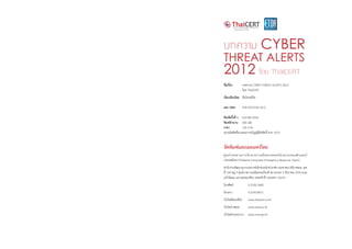 บทความ CYBER
THREAT ALERTS
2012 โดย ThaiCERT
ชื่อเรื่อง 	 บทความ CYBER THREAT ALERTS 2012
	 โดย ThaiCERT
เรียบเรียงโดย	 ทีมไทยเซิร์ต
เลข ISBN	 978-974-9765-43-2
พิมพ์ครั้งที่ 1 	 มกราคม 2556
พิมพ์จ�ำนวน 	 500 เล่ม
ราคา 	 150 บาท
สงวนลิขสิทธิ์ตามพระราชบัญญัติลิขสิทธิ์ พ.ศ. 2537
จัดพิมพ์และเผยแพร่โดย
ศูนย์ประสานการรักษาความมั่นคงปลอดภัยระบบคอมพิวเตอร์
ประเทศไทย (Thailand Computer Emergency Response Team)
ส�ำนักงานพัฒนาธุรกรรมทางอิเล็กทรอนิกส์ (องค์การมหาชน) หรือ สพธอ. เลข
ที่ 120 หมู่ 3 ศูนย์ราชการเฉลิมพระเกียรติ 80 พรรษา 5 ธันวาคม 2550 ถนน
แจ้งวัฒนะ แขวงทุ่งสองห้อง เขตหลักสี่ กรุงเทพฯ 10210
โทรศัพท์	 0-2142-2483
โทรสาร	 0-2143-8071
เว็บไซต์ไทยเซิร์ต 	 www.thaicert.or.th
เว็บไซต์ สพธอ.	 www.etda.or.th
เว็บไซต์กระทรวงฯ	 www.mict.go.th
 