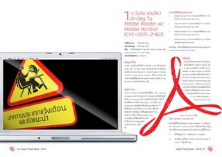 1.ระวังภัย ช่องโหว่
0-day ใน
Adobe Reader และ
Adobe Acrobat
(CVE-2011-2462)
วันที่ประกาศ : 	 7 ธันวาคม 2554
ปรับปรุงล่าสุด : 	8 ธันวาคม 2554
เรื่อง : ระวังภัยช่องโหว่ 0-day ใน Adobe Reader และ
Adobe Acrobat (CVE-2011-2462)
ประเภทภัยคุกคาม : Intrusion
ข้อมูลทั่วไป
Adobe แจ้งเตือนเมื่อวันที่ 6 ธันวาคม 2554 เรื่องช่องโหว่
0-day รหัส CVE-2011-2462 โดยช่องโหว่ดังกล่าวมีผลกับ
ซอฟต์แวร์ Adobe Reader 9.x, Adobe Reader X, Adobe
Acrobat 9.x และ Adobe Acrobat X ซึ่งทาง Adobe แจ้ง
ว่ามีการโจมตีผู้ใช้โปรแกรม Adobe Reader เวอร์ชัน 9.x บน
Windows ผ่านช่องโหว่ดังกล่าวแล้ว
ผลกระทบ
Adobe รายงานว่า ช่องโหว่ที่เกิดขึ้นคือ U3D memory
corruption โดย U3D ย่อมาจาก Universal 3D ซึ่งเป็นไฟล์
บีบอัด (Compressed file) ของไฟล์ภาพกราฟิก 3 มิติ ที่
นิยมใช้ในหลายบริษัท เช่น Adobe, Intel หรือ Hewl-
ett-Packard ผู้โจมตีจะส่งอีเมลโดยแนบไฟล์ PDF ที่
ใส่โค้ดอันตรายลงไปในส่วน U3D หลังจากผู้รับเปิด
ไฟล์ดังกล่าว โค้ดอันตรายที่ฝังอยู่ในไฟล์ PDF จะ
เริ่มท�ำงานหลังจากนั้นโปรแกรมจะCrash
และเปิดโอกาสให้ผู้โจมตีสามารถส่ง
ค�ำสั่งเข้ามาควบคุมเครื่อง
คอมพิวเตอร์ของ เหยื่อ
ได้
ระบบที่ได้รับผลกระทบ
•	 Adobe Reader X (10.1.1) และเวอร์ชันต่ำกว่า 10.x
ส�ำหรับ Windows และ Macintosh
•	 Adobe Reader 9.4.6 และเวอร์ชันต่ำกว่า 9.x ส�ำหรับ
Windows, Macintosh และ UNIX
•	 Adobe Acrobat X (10.1.1) และเวอร์ชันต่ำกว่า 10.x
ส�ำหรับ Windows และ Macintosh
•	 Adobe Acrobat 9.4.6 และเวอร์ชันตำกว่า 9.x ส�ำหรับ
Windows และ Macintosh
หมายเหตุ : ช่องโหว่นี้ไม่มีผลกระทบต่อ Adobe Reader ใน
Android และ Adobe Flash Player
วิธีแก้ไข
ปัจจุบันยังไม่มีแพทช์ส�ำหรับแก้ปัญหา
ช่องโหว่ดังกล่าว โดยทาง Adobe แจ้ง
ว่าจะออกแพทช์ชั่วคราวส�ำหรับAdobe
Reader 9.x และ Acrobat 9.x ส�ำหรับ
Windowsภายในช่วงสัปดาห์ของวันที่12
ธันวาคม2554เนื่องจากโปรแกรมAdobe
ReaderXมีระบบProtectedModeและ
Adobe Acrobat X มีระบบ Protected
View ซึ่งช่วยป้องกันการโจมตีโดยใช้ช่อง
โหว่ดังกล่าวได้อยู่แล้วและทางAdobe
จะปล่อยซอฟต์แวร์ Adobe Read-
er 9.x, Adobe Reader X,
AdobeAcrobat9.xและ
AdobeAcrobatXเวอร์ชัน
ใหม่ ภายในวันที่ 10 มกราคม 2555
ส�ำหรับผู้ที่ใช้งานโปรแกรม Adobe Reader X จะเปิดการ
ท�ำงานของระบบ Protected Mode เพื่อป้องกันปัญหานี้อยู่
แล้ว ผู้ใช้สามารถตรวจสอบการท�ำงานของระบบนี้ได้ด้วยการ
1.	 คลิกที่เมนู Edit > Preferences > General
2.	 ตรวจสอบว่าหัวข้อ “Enable Protected Mode at
startup” ได้ถูกเลือกอยู่
12 | Cyber Threat Alerts - 2012 Cyber Threat Alerts - 2012 | 13
 