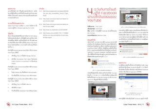 ผลกระทบ
ระบบที่เปิดไฟล์ SWF ที่โจมตีผ่านช่องโหว่ดังกล่าว จะเปิด
โอกาสให้ผู้โจมตีสามารถสั่งให้เครื่องคอมพิวเตอร์ประมวลผล
ค�ำสั่งไม่ พึ่งประสงค์ และสามารถควบคุมเครื่องคอมพิวเตอร์
จากระยะไกลได้ [6-4]
ระบบที่ได้รับผลกระทบ
Adobe Flash Player เวอร์ชัน 11.1.102.55 หรือต�่ำกว่า ทั้ง
บนระบบปฏิบัติการ Windows และ Mac OS X [6-4]
วิธีแก้ไข
เนื่องจากปัจจุบันยังไม่มีค�ำชี้แจงอย่างเป็นทางการจากAdobe
ในเรื่องของช่องโหว่ดังกล่าวดังนั้นผู้ใช้งานควรระวังในการเปิด
เว็บไซต์ที่ไม่น่าเชื่อถือ รวมถึงไม่เปิดไฟล์ SWF ที่น่าสงสัย และ
หากเป็นไปได้ควรปิดการใช้งานปลั๊กอินAbobeFlashPlayer
ในเบราว์เซอร์ก่อนชั่วคราว จนกว่าจะมีการปรับปรุงแก้ไขช่อง
โหว่นี้ [6-1]
ส�ำหรับผู้ใช้InternetExplorerสามารถปิดการใช้งานAdobe
Flash Player ได้ดังนี้
1.	 คลิกที่เมนู Tools จากนั้นคลิก Manage Add-ons
2.	 คลิกเลือก Shockwave Flash Object ในส่วนของ
Adobe Systems Incorporated จากนั้นคลิกปุ่ม
Disable
ส�ำหรับผู้ใช้ Google Chrome สามารถปิดการใช้งาน Adobe
Flash Player ได้ดังนี้
1.	 ในช่อง Address Bar พิมพ์ข้อความ about:plugins
2.	 ที่รายชื่อปลั๊กอิน Shockwave Flash คลิก Disable
ส�ำหรับผู้ใช้ Mozilla Firefox สามารถปิดการใช้งาน Adobe
Flash Player ได้ดังนี้
1.	 คลิกที่เมนู Tools จากนั้นคลิก Add-ons
2.	 คลิกที่แท็บ Plugins
3.	 ที่รายชื่อปลั๊กอิน Shockwave Flash คลิกปุ่ม Disable
อ้างอิง
[6-1]	 http://www.computerworld.com/s/article/9222546/
Two_zero_day_vulnerabilities_found_in_Flash_
Player
[6-2]	 http://web.nvd.nist.gov/view/vuln/detail?vul-
nId=CVE-2011-4693
[6-3]	 http://web.nvd.nist.gov/view/vuln/detail?vul-
nId=CVE-2011-4694
[6-4]	 http://www.securitytracker.com/id/1026392
[6-5]	 http://reviews.cnet.com/8301-13727_7-57340665-
263/new-zero-day-vulnerabilities-found-in-ado-
be-flash-player/
4.ระวังภัยการโจมตี
ผู้ใช้ Facebook
ผ่านปลั๊กอินปลอมของ
YouTube
วันที่ประกาศ: 	 9 ม.ค. 2555
ปรับปรุงล่าสุด: 	9 ม.ค. 2555
เรื่อง: ระวังภัย การโจมตีผู้ใช้ Facebook ผ่านปลั๊กอินปลอม
ของ YouTube
ประเภทภัยคุกคาม: Malicious Code
ข้อมูลทั่วไป
หลังจากวันที่ 1 มกราคม 2555 ผู้ใช้ Facebook หลายรายได้
แจ้งเตือนว่ามีการโจมตีรูปแบบใหม่ด้วยการหลอกให้คลิกเข้าไป
ยังลิงก์ของเว็บไซต์อันตรายเพื่อท�ำการติดตั้งส่วนเสริมของโปร
แกรมเว็บเบราว์เซอร์ (ปลั๊กอิน) เมื่อผู้ใช้หลงกลติดตั้งปลั๊กอิน
ดังกล่าวจะถูกสวมรอยโพสต์ลิงก์ของเว็บไซต์อันตรายลงในหน้า
กระดานข่าว Facebook ของตนเอง รวมถึงหน้ากระดานข่า
วอื่นๆที่ผู้ใช้คนนั้นเป็นสมาชิกอยู่ด้วยรูปแบบลิงก์และข้อความ
ที่โพสต์จะมีลักษณะคล้ายกับรูปที่ 1 (1-1)
รูปที่ 1. (1-1) ตัวอย่างการโพสต์ลิงก์ของเว็บไซต์อันตราย
เว็บไซต์ที่อยู่ในลิงก์นั้น มีหน้าตาคล้ายกับเว็บไซต์ YouTube
ดังรูปที่ 2 (1-2) และ 3 (1-3) พร้อมกับมีข้อความเชิญชวนให้
ติดตั้งปลั๊กอินของYouTubeเช่นYoutubeHDหรือYouTube
Speed UP! เพื่อดูคลิปวิดีโอในเว็บไซต์นั้น
รูปที่ 2. (1-2) ตัวอย่างเว็บไซต์หลอกลวงของ YouTube เปิดโดย Google Chrome
รูปที่ 3. (1-3) ตัวอย่างเว็บไซต์หลอกลวงของ YouTube เปิดโดย Mozilla
Firefoxซึ่งหากผู้ใช้ตรวจสอบรายละเอียดของปลั๊กอินดังกล่าว
จะพบว่าปลั๊กอินที่จะติดตั้งไม่ได้มาจาก YouTube แต่อย่างใด
โดยสังเกตได้จากข้อความ“Authornotverified”ซึ่งเป็นการ
บอกว่า ไม่สามารถตรวจสอบผู้พัฒนาปลั๊กอินนี้ได้ รวมถึง URL
ของปลั๊กอินก็มาจากเว็บไซต์ที่ไม่ใช่เว็บไซต์ทางการของผู้พัฒนา
เบราว์เซอร์ ดังรูปที่ 4 (1-4)
รูปที่ 4. (1-4) หน้าจอการติดตั้งปลั๊กอิน Youtube Speed UP
ผลกระทบ
หากผู้ใช้หลงกลติดตั้งปลั๊กอินจากเว็บไซต์ดังกล่าวแล้ว จะถูก
ส่งไปยังหน้าล็อกอินของ Facebook ดังรูปที่ 5 (1-5) ซึ่งหน้า
ล็อกอินที่พบนี้ ไม่ใช่การล็อกอินจากหน้าหลักของ Facebook
แต่เป็นการล็อกอินผ่าน Application อีกทีหนึ่ง
รูปที่ 5. (1-5) หน้าจอล็อกอินของ Facebook ผ่าน
Application ชื่อ Texas HoldEm Poker
แต่หากผู้ใช้มีการล็อกอินเว็บไซต์ Facebook อยู่แล้ว ตัวปลั๊ก
16 | Cyber Threat Alerts - 2012 Cyber Threat Alerts - 2012 | 17
 